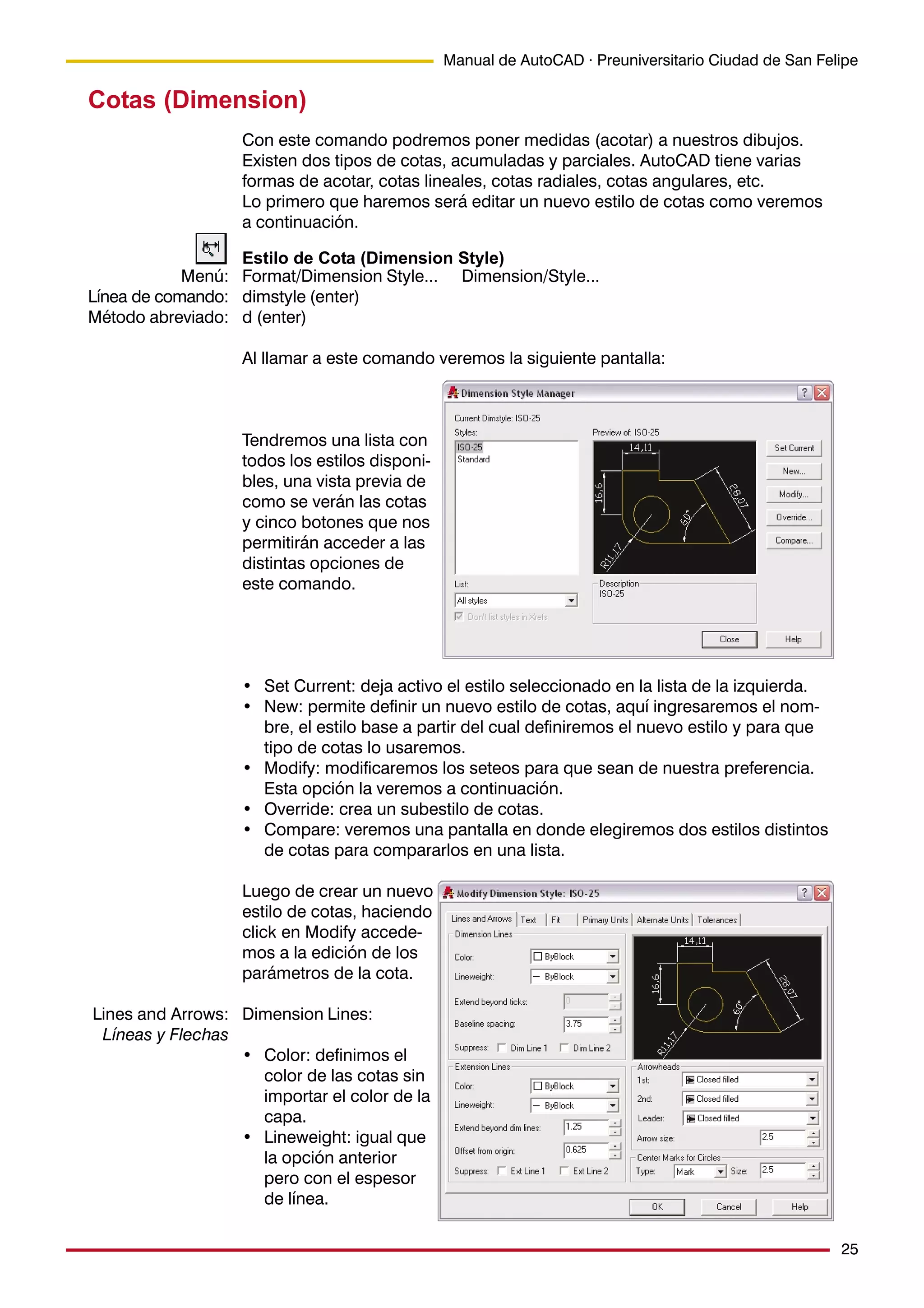 25
Manual de AutoCAD · Preuniversitario Ciudad de San Felipe
Cotas (Dimension)
Con este comando podremos poner medidas (acotar) a nuestros dibujos.
Existen dos tipos de cotas, acumuladas y parciales. AutoCAD tiene varias
formas de acotar, cotas lineales, cotas radiales, cotas angulares, etc.
Lo primero que haremos será editar un nuevo estilo de cotas como veremos
a continuación.
Estilo de Cota (Dimension Style)
Format/Dimension Style... Dimension/Style...
dimstyle (enter)
d (enter)
Al llamar a este comando veremos la siguiente pantalla:
Tendremos una lista con
todos los estilos disponi-
bles, una vista previa de
como se verán las cotas
y cinco botones que nos
permitirán acceder a las
distintas opciones de
este comando.
• Set Current: deja activo el estilo seleccionado en la lista de la izquierda.
• New: permite definir un nuevo estilo de cotas, aquí ingresaremos el nom-
bre, el estilo base a partir del cual definiremos el nuevo estilo y para que
tipo de cotas lo usaremos.
• Modify: modificaremos los seteos para que sean de nuestra preferencia.
Esta opción la veremos a continuación.
• Override: crea un subestilo de cotas.
• Compare: veremos una pantalla en donde elegiremos dos estilos distintos
de cotas para compararlos en una lista.
Luego de crear un nuevo
estilo de cotas, haciendo
click en Modify accede-
mos a la edición de los
parámetros de la cota.
Dimension Lines:
• Color: definimos el
color de las cotas sin
importar el color de la
capa.
• Lineweight: igual que
la opción anterior
pero con el espesor
de línea.
Menú:
Línea de comando:
Método abreviado:
Lines and Arrows:
Líneas y Flechas
 