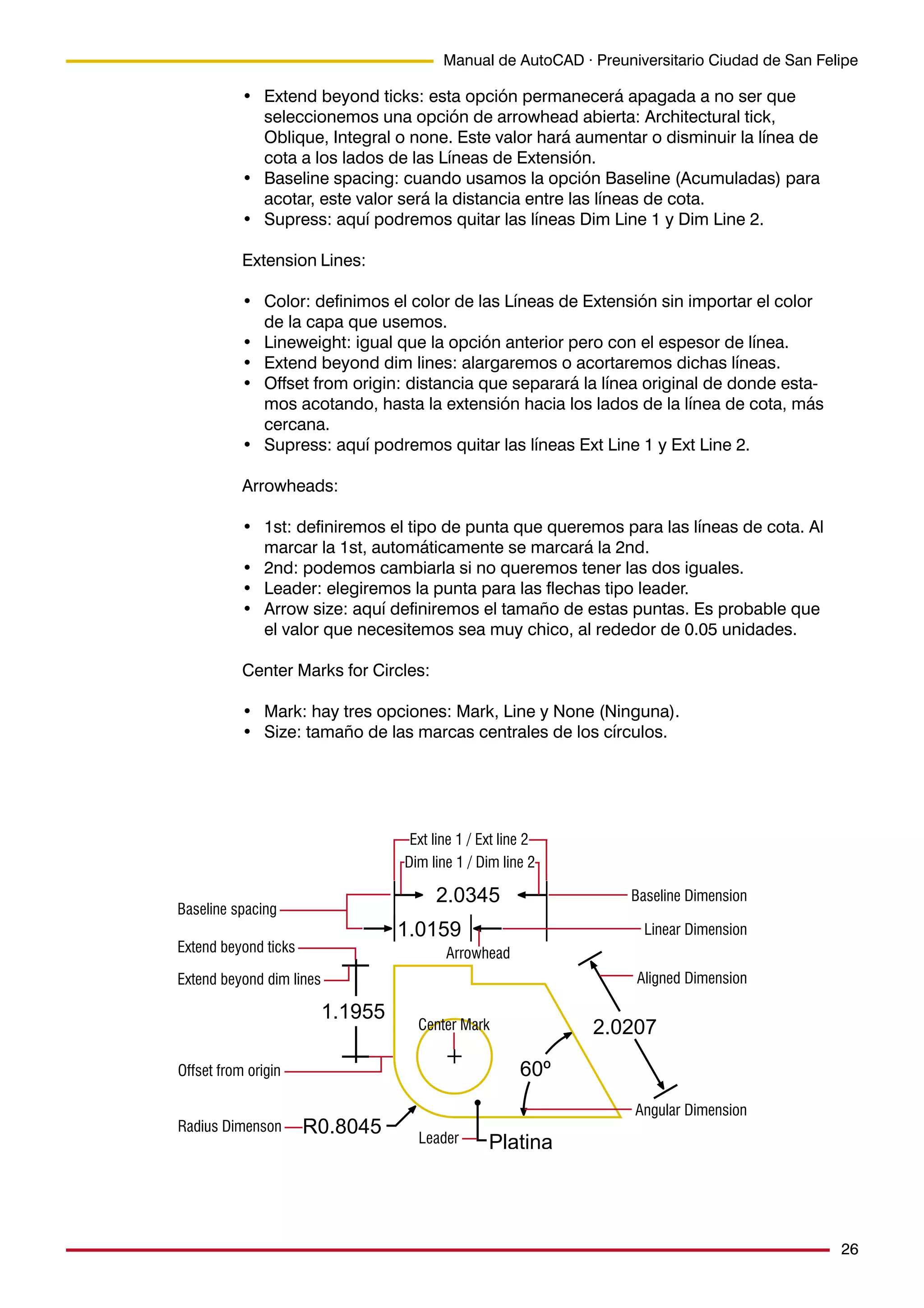 26
Manual de AutoCAD · Preuniversitario Ciudad de San Felipe
• Extend beyond ticks: esta opción permanecerá apagada a no ser que
seleccionemos una opción de arrowhead abierta: Architectural tick,
Oblique, Integral o none. Este valor hará aumentar o disminuir la línea de
cota a los lados de las Líneas de Extensión.
• Baseline spacing: cuando usamos la opción Baseline (Acumuladas) para
acotar, este valor será la distancia entre las líneas de cota.
• Supress: aquí podremos quitar las líneas Dim Line 1 y Dim Line 2.
Extension Lines:
• Color: definimos el color de las Líneas de Extensión sin importar el color
de la capa que usemos.
• Lineweight: igual que la opción anterior pero con el espesor de línea.
• Extend beyond dim lines: alargaremos o acortaremos dichas líneas.
• Offset from origin: distancia que separará la línea original de donde esta-
mos acotando, hasta la extensión hacia los lados de la línea de cota, más
cercana.
• Supress: aquí podremos quitar las líneas Ext Line 1 y Ext Line 2.
Arrowheads:
• 1st: definiremos el tipo de punta que queremos para las líneas de cota. Al
marcar la 1st, automáticamente se marcará la 2nd.
• 2nd: podemos cambiarla si no queremos tener las dos iguales.
• Leader: elegiremos la punta para las flechas tipo leader.
• Arrow size: aquí definiremos el tamaño de estas puntas. Es probable que
el valor que necesitemos sea muy chico, al rededor de 0.05 unidades.
Center Marks for Circles:
• Mark: hay tres opciones: Mark, Line y None (Ninguna).
• Size: tamaño de las marcas centrales de los círculos.
Extend beyond ticks
Baseline spacing
Dim line 1 / Dim line 2
Extend beyond dim lines
Ext line 1 / Ext line 2
Offset from origin
Arrowhead
Center Mark
Leader
Baseline Dimension
Aligned Dimension
Angular Dimension
Radius Dimenson
Linear Dimension
 