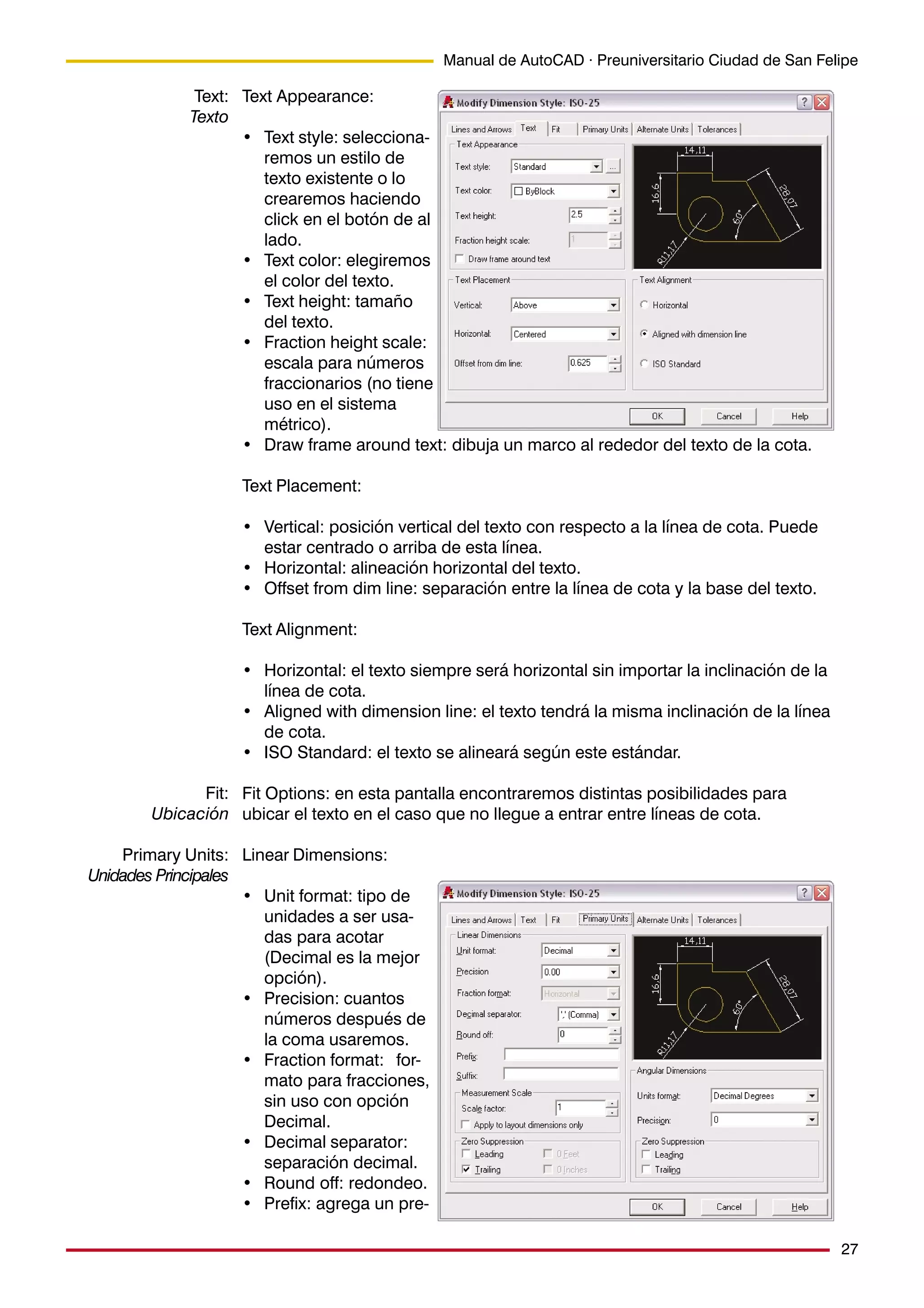 27
Manual de AutoCAD · Preuniversitario Ciudad de San Felipe
Text Appearance:
• Text style: selecciona-
remos un estilo de
texto existente o lo
crearemos haciendo
click en el botón de al
lado.
• Text color: elegiremos
el color del texto.
• Text height: tamaño
del texto.
• Fraction height scale:
escala para números
fraccionarios (no tiene
uso en el sistema
métrico).
• Draw frame around text: dibuja un marco al rededor del texto de la cota.
Text Placement:
• Vertical: posición vertical del texto con respecto a la línea de cota. Puede
estar centrado o arriba de esta línea.
• Horizontal: alineación horizontal del texto.
• Offset from dim line: separación entre la línea de cota y la base del texto.
Text Alignment:
• Horizontal: el texto siempre será horizontal sin importar la inclinación de la
línea de cota.
• Aligned with dimension line: el texto tendrá la misma inclinación de la línea
de cota.
• ISO Standard: el texto se alineará según este estándar.
Fit Options: en esta pantalla encontraremos distintas posibilidades para
ubicar el texto en el caso que no llegue a entrar entre líneas de cota.
Linear Dimensions:
• Unit format: tipo de
unidades a ser usa-
das para acotar
(Decimal es la mejor
opción).
• Precision: cuantos
números después de
la coma usaremos.
• Fraction format: for-
mato para fracciones,
sin uso con opción
Decimal.
• Decimal separator:
separación decimal.
• Round off: redondeo.
• Prefix: agrega un pre-
Text:
Texto
Fit:
Ubicación
Primary Units:
Unidades Principales
 