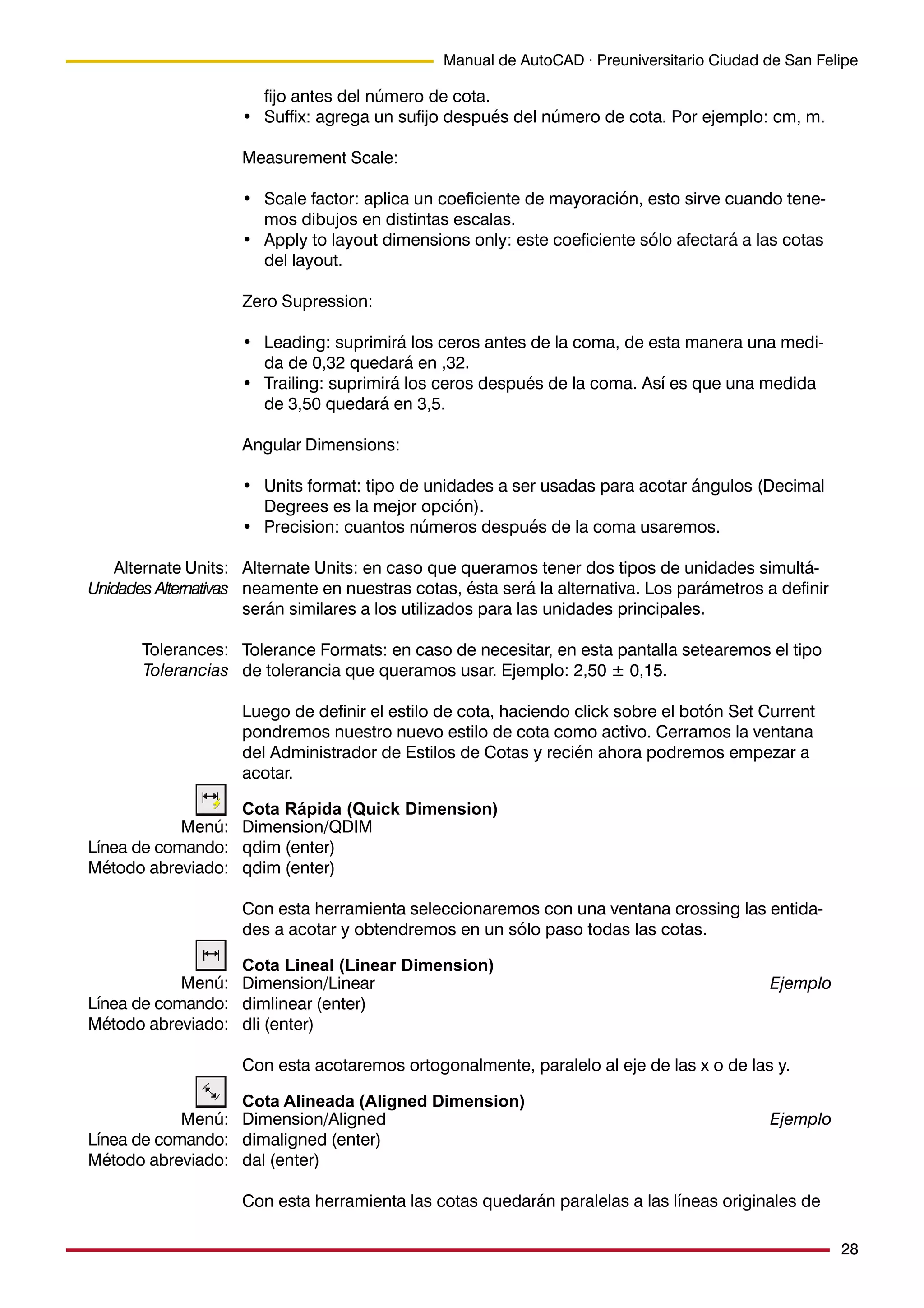28
Manual de AutoCAD · Preuniversitario Ciudad de San Felipe
fijo antes del número de cota.
• Suffix: agrega un sufijo después del número de cota. Por ejemplo: cm, m.
Measurement Scale:
• Scale factor: aplica un coeficiente de mayoración, esto sirve cuando tene-
mos dibujos en distintas escalas.
• Apply to layout dimensions only: este coeficiente sólo afectará a las cotas
del layout.
Zero Supression:
• Leading: suprimirá los ceros antes de la coma, de esta manera una medi-
da de 0,32 quedará en ,32.
• Trailing: suprimirá los ceros después de la coma. Así es que una medida
de 3,50 quedará en 3,5.
Angular Dimensions:
• Units format: tipo de unidades a ser usadas para acotar ángulos (Decimal
Degrees es la mejor opción).
• Precision: cuantos números después de la coma usaremos.
Alternate Units: en caso que queramos tener dos tipos de unidades simultá-
neamente en nuestras cotas, ésta será la alternativa. Los parámetros a definir
serán similares a los utilizados para las unidades principales.
Tolerance Formats: en caso de necesitar, en esta pantalla setearemos el tipo
de tolerancia que queramos usar. Ejemplo: 2,50 ± 0,15.
Luego de definir el estilo de cota, haciendo click sobre el botón Set Current
pondremos nuestro nuevo estilo de cota como activo. Cerramos la ventana
del Administrador de Estilos de Cotas y recién ahora podremos empezar a
acotar.
Cota Rápida (Quick Dimension)
Dimension/QDIM
qdim (enter)
qdim (enter)
Con esta herramienta seleccionaremos con una ventana crossing las entida-
des a acotar y obtendremos en un sólo paso todas las cotas.
Cota Lineal (Linear Dimension)
Dimension/Linear Ejemplo
dimlinear (enter)
dli (enter)
Con esta acotaremos ortogonalmente, paralelo al eje de las x o de las y.
Cota Alineada (Aligned Dimension)
Dimension/Aligned Ejemplo
dimaligned (enter)
dal (enter)
Con esta herramienta las cotas quedarán paralelas a las líneas originales de
Alternate Units:
Unidades Alternativas
Tolerances:
Tolerancias
Menú:
Línea de comando:
Método abreviado:
Menú:
Línea de comando:
Método abreviado:
Menú:
Línea de comando:
Método abreviado:
 