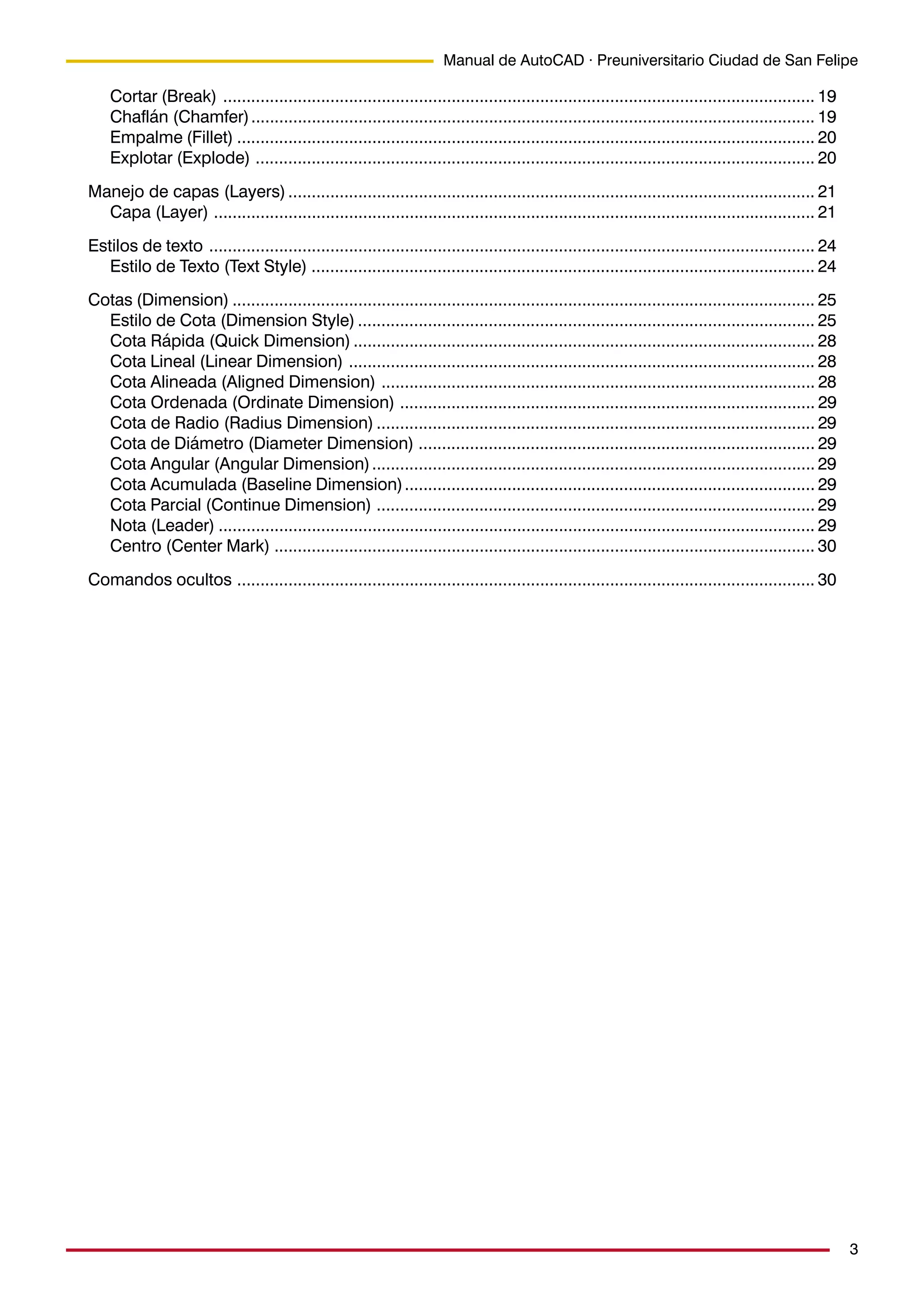 3
Manual de AutoCAD · Preuniversitario Ciudad de San Felipe
Cortar (Break) ............................................................................................................................... 19
Chaflán (Chamfer)......................................................................................................................... 19
Empalme (Fillet) ............................................................................................................................ 20
Explotar (Explode) ........................................................................................................................ 20
Manejo de capas (Layers)................................................................................................................. 21
Capa (Layer) ................................................................................................................................. 21
Estilos de texto .................................................................................................................................. 24
Estilo de Texto (Text Style) ............................................................................................................ 24
Cotas (Dimension) ............................................................................................................................. 25
Estilo de Cota (Dimension Style) .................................................................................................. 25
Cota Rápida (Quick Dimension) ................................................................................................... 28
Cota Lineal (Linear Dimension) .................................................................................................... 28
Cota Alineada (Aligned Dimension) ............................................................................................. 28
Cota Ordenada (Ordinate Dimension) ......................................................................................... 29
Cota de Radio (Radius Dimension) .............................................................................................. 29
Cota de Diámetro (Diameter Dimension) ..................................................................................... 29
Cota Angular (Angular Dimension)............................................................................................... 29
Cota Acumulada (Baseline Dimension)........................................................................................ 29
Cota Parcial (Continue Dimension) .............................................................................................. 29
Nota (Leader) ................................................................................................................................ 29
Centro (Center Mark) .................................................................................................................... 30
Comandos ocultos ............................................................................................................................ 30
 