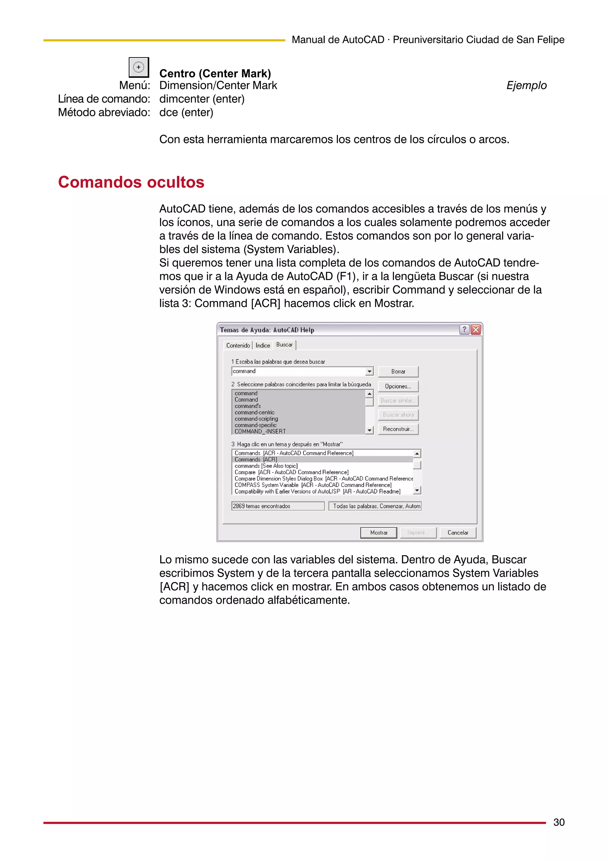 30
Manual de AutoCAD · Preuniversitario Ciudad de San Felipe
Centro (Center Mark)
Dimension/Center Mark Ejemplo
dimcenter (enter)
dce (enter)
Con esta herramienta marcaremos los centros de los círculos o arcos.
Comandos ocultos
AutoCAD tiene, además de los comandos accesibles a través de los menús y
los íconos, una serie de comandos a los cuales solamente podremos acceder
a través de la línea de comando. Estos comandos son por lo general varia-
bles del sistema (System Variables).
Si queremos tener una lista completa de los comandos de AutoCAD tendre-
mos que ir a la Ayuda de AutoCAD (F1), ir a la lengüeta Buscar (si nuestra
versión de Windows está en español), escribir Command y seleccionar de la
lista 3: Command [ACR] hacemos click en Mostrar.
Lo mismo sucede con las variables del sistema. Dentro de Ayuda, Buscar
escribimos System y de la tercera pantalla seleccionamos System Variables
[ACR] y hacemos click en mostrar. En ambos casos obtenemos un listado de
comandos ordenado alfabéticamente.
Menú:
Línea de comando:
Método abreviado:
 