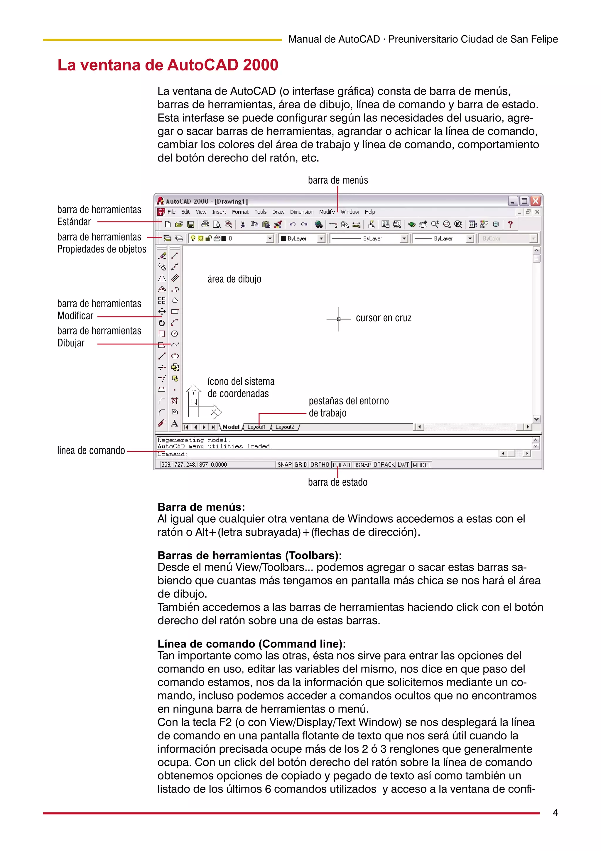 4
Manual de AutoCAD · Preuniversitario Ciudad de San Felipe
La ventana de AutoCAD 2000
La ventana de AutoCAD (o interfase gráfica) consta de barra de menús,
barras de herramientas, área de dibujo, línea de comando y barra de estado.
Esta interfase se puede configurar según las necesidades del usuario, agre-
gar o sacar barras de herramientas, agrandar o achicar la línea de comando,
cambiar los colores del área de trabajo y línea de comando, comportamiento
del botón derecho del ratón, etc.
barra de menús
barra de herramientas
Estándar
barra de herramientas
Propiedades de objetos
línea de comando
barra de estado
barra de herramientas
Modificar
barra de herramientas
Dibujar
área de dibujo
cursor en cruz
ícono del sistema
de coordenadas
pestañas del entorno
de trabajo
Barra de menús:
Al igual que cualquier otra ventana de Windows accedemos a estas con el
ratón o Alt+(letra subrayada)+(flechas de dirección).
Barras de herramientas (Toolbars):
Desde el menú View/Toolbars... podemos agregar o sacar estas barras sa-
biendo que cuantas más tengamos en pantalla más chica se nos hará el área
de dibujo.
También accedemos a las barras de herramientas haciendo click con el botón
derecho del ratón sobre una de estas barras.
Línea de comando (Command line):
Tan importante como las otras, ésta nos sirve para entrar las opciones del
comando en uso, editar las variables del mismo, nos dice en que paso del
comando estamos, nos da la información que solicitemos mediante un co-
mando, incluso podemos acceder a comandos ocultos que no encontramos
en ninguna barra de herramientas o menú.
Con la tecla F2 (o con View/Display/Text Window) se nos desplegará la línea
de comando en una pantalla flotante de texto que nos será útil cuando la
información precisada ocupe más de los 2 ó 3 renglones que generalmente
ocupa. Con un click del botón derecho del ratón sobre la línea de comando
obtenemos opciones de copiado y pegado de texto así como también un
listado de los últimos 6 comandos utilizados y acceso a la ventana de confi-
 