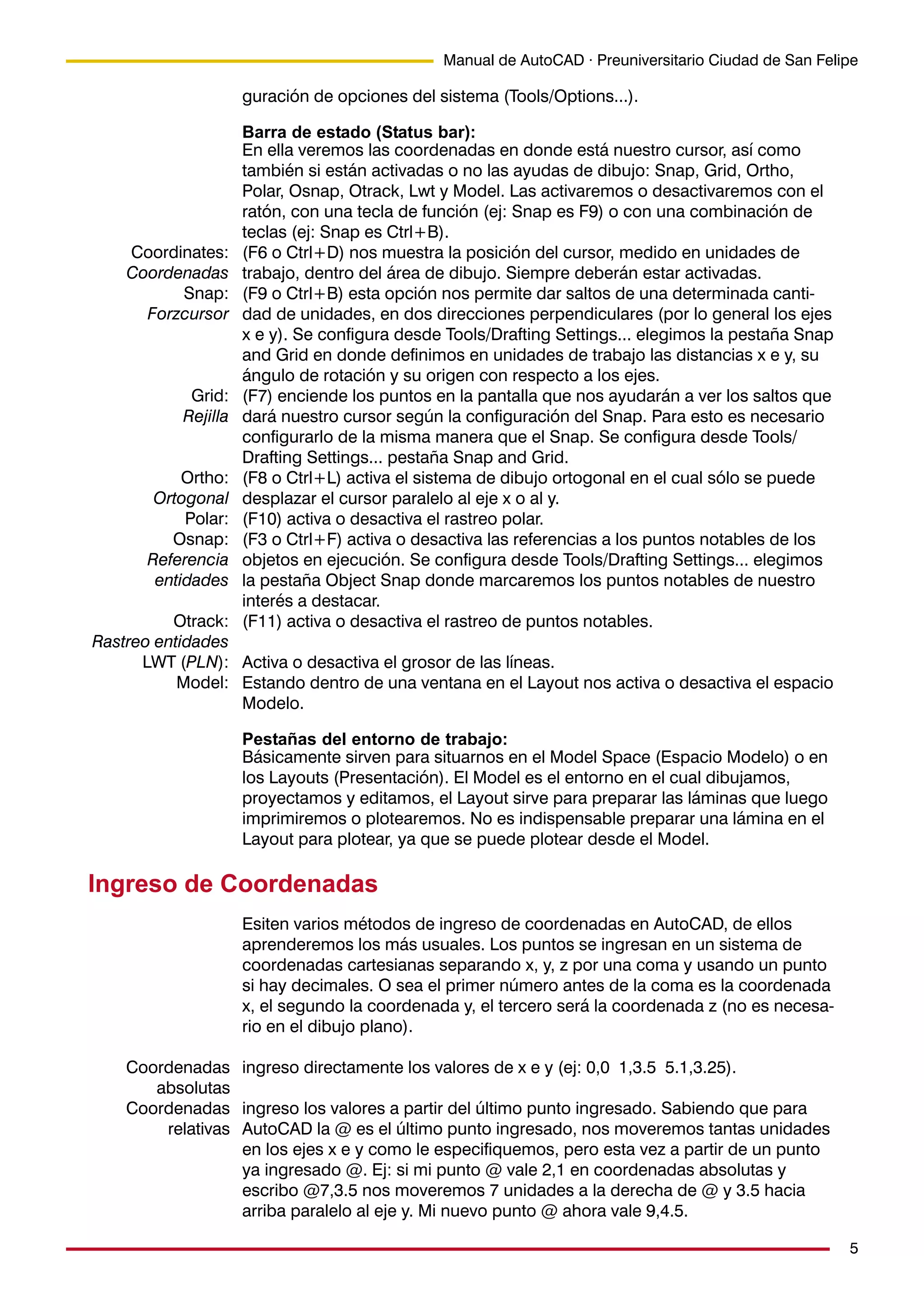 5
Manual de AutoCAD · Preuniversitario Ciudad de San Felipe
guración de opciones del sistema (Tools/Options...).
Barra de estado (Status bar):
En ella veremos las coordenadas en donde está nuestro cursor, así como
también si están activadas o no las ayudas de dibujo: Snap, Grid, Ortho,
Polar, Osnap, Otrack, Lwt y Model. Las activaremos o desactivaremos con el
ratón, con una tecla de función (ej: Snap es F9) o con una combinación de
teclas (ej: Snap es Ctrl+B).
(F6 o Ctrl+D) nos muestra la posición del cursor, medido en unidades de
trabajo, dentro del área de dibujo. Siempre deberán estar activadas.
(F9 o Ctrl+B) esta opción nos permite dar saltos de una determinada canti-
dad de unidades, en dos direcciones perpendiculares (por lo general los ejes
x e y). Se configura desde Tools/Drafting Settings... elegimos la pestaña Snap
and Grid en donde definimos en unidades de trabajo las distancias x e y, su
ángulo de rotación y su origen con respecto a los ejes.
(F7) enciende los puntos en la pantalla que nos ayudarán a ver los saltos que
dará nuestro cursor según la configuración del Snap. Para esto es necesario
configurarlo de la misma manera que el Snap. Se configura desde Tools/
Drafting Settings... pestaña Snap and Grid.
(F8 o Ctrl+L) activa el sistema de dibujo ortogonal en el cual sólo se puede
desplazar el cursor paralelo al eje x o al y.
(F10) activa o desactiva el rastreo polar.
(F3 o Ctrl+F) activa o desactiva las referencias a los puntos notables de los
objetos en ejecución. Se configura desde Tools/Drafting Settings... elegimos
la pestaña Object Snap donde marcaremos los puntos notables de nuestro
interés a destacar.
(F11) activa o desactiva el rastreo de puntos notables.
Activa o desactiva el grosor de las líneas.
Estando dentro de una ventana en el Layout nos activa o desactiva el espacio
Modelo.
Pestañas del entorno de trabajo:
Básicamente sirven para situarnos en el Model Space (Espacio Modelo) o en
los Layouts (Presentación). El Model es el entorno en el cual dibujamos,
proyectamos y editamos, el Layout sirve para preparar las láminas que luego
imprimiremos o plotearemos. No es indispensable preparar una lámina en el
Layout para plotear, ya que se puede plotear desde el Model.
Ingreso de Coordenadas
Esiten varios métodos de ingreso de coordenadas en AutoCAD, de ellos
aprenderemos los más usuales. Los puntos se ingresan en un sistema de
coordenadas cartesianas separando x, y, z por una coma y usando un punto
si hay decimales. O sea el primer número antes de la coma es la coordenada
x, el segundo la coordenada y, el tercero será la coordenada z (no es necesa-
rio en el dibujo plano).
ingreso directamente los valores de x e y (ej: 0,0 1,3.5 5.1,3.25).
ingreso los valores a partir del último punto ingresado. Sabiendo que para
AutoCAD la @ es el último punto ingresado, nos moveremos tantas unidades
en los ejes x e y como le especifiquemos, pero esta vez a partir de un punto
ya ingresado @. Ej: si mi punto @ vale 2,1 en coordenadas absolutas y
escribo @7,3.5 nos moveremos 7 unidades a la derecha de @ y 3.5 hacia
arriba paralelo al eje y. Mi nuevo punto @ ahora vale 9,4.5.
Coordinates:
Coordenadas
Snap:
Forzcursor
Grid:
Rejilla
Ortho:
Ortogonal
Polar:
Osnap:
Referencia
entidades
Otrack:
Rastreo entidades
LWT (PLN):
Model:
Coordenadas
absolutas
Coordenadas
relativas
 