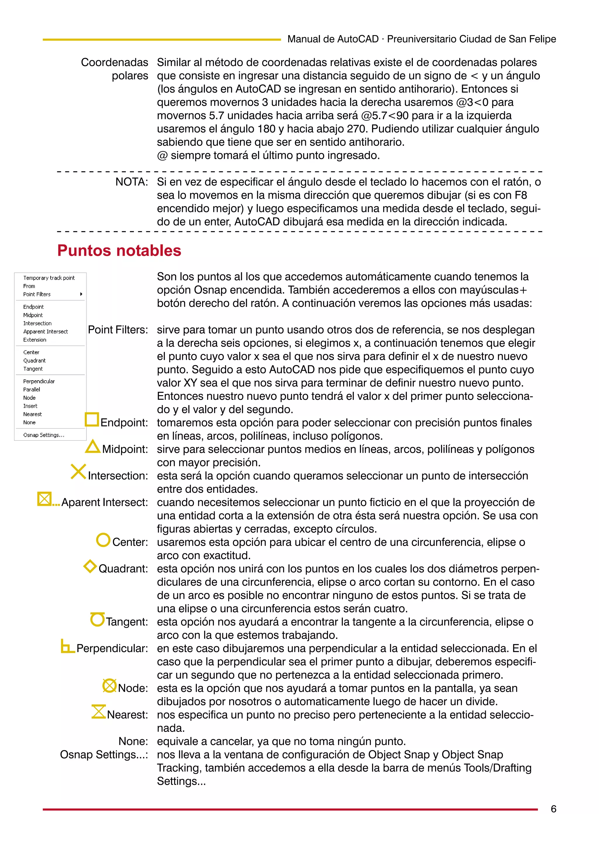 6
Manual de AutoCAD · Preuniversitario Ciudad de San Felipe
Similar al método de coordenadas relativas existe el de coordenadas polares
que consiste en ingresar una distancia seguido de un signo de < y un ángulo
(los ángulos en AutoCAD se ingresan en sentido antihorario). Entonces si
queremos movernos 3 unidades hacia la derecha usaremos @3<0 para
movernos 5.7 unidades hacia arriba será @5.7<90 para ir a la izquierda
usaremos el ángulo 180 y hacia abajo 270. Pudiendo utilizar cualquier ángulo
sabiendo que tiene que ser en sentido antihorario.
@ siempre tomará el último punto ingresado.
Si en vez de especificar el ángulo desde el teclado lo hacemos con el ratón, o
sea lo movemos en la misma dirección que queremos dibujar (si es con F8
encendido mejor) y luego especificamos una medida desde el teclado, segui-
do de un enter, AutoCAD dibujará esa medida en la dirección indicada.
Puntos notables
Son los puntos al los que accedemos automáticamente cuando tenemos la
opción Osnap encendida. También accederemos a ellos con mayúsculas+
botón derecho del ratón. A continuación veremos las opciones más usadas:
sirve para tomar un punto usando otros dos de referencia, se nos desplegan
a la derecha seis opciones, si elegimos x, a continuación tenemos que elegir
el punto cuyo valor x sea el que nos sirva para definir el x de nuestro nuevo
punto. Seguido a esto AutoCAD nos pide que especifiquemos el punto cuyo
valor XY sea el que nos sirva para terminar de definir nuestro nuevo punto.
Entonces nuestro nuevo punto tendrá el valor x del primer punto selecciona-
do y el valor y del segundo.
tomaremos esta opción para poder seleccionar con precisión puntos finales
en líneas, arcos, polilíneas, incluso polígonos.
sirve para seleccionar puntos medios en líneas, arcos, polilíneas y polígonos
con mayor precisión.
esta será la opción cuando queramos seleccionar un punto de intersección
entre dos entidades.
cuando necesitemos seleccionar un punto ficticio en el que la proyección de
una entidad corta a la extensión de otra ésta será nuestra opción. Se usa con
figuras abiertas y cerradas, excepto círculos.
usaremos esta opción para ubicar el centro de una circunferencia, elipse o
arco con exactitud.
esta opción nos unirá con los puntos en los cuales los dos diámetros perpen-
diculares de una circunferencia, elipse o arco cortan su contorno. En el caso
de un arco es posible no encontrar ninguno de estos puntos. Si se trata de
una elipse o una circunferencia estos serán cuatro.
esta opción nos ayudará a encontrar la tangente a la circunferencia, elipse o
arco con la que estemos trabajando.
en este caso dibujaremos una perpendicular a la entidad seleccionada. En el
caso que la perpendicular sea el primer punto a dibujar, deberemos especifi-
car un segundo que no pertenezca a la entidad seleccionada primero.
esta es la opción que nos ayudará a tomar puntos en la pantalla, ya sean
dibujados por nosotros o automaticamente luego de hacer un divide.
nos especifica un punto no preciso pero perteneciente a la entidad seleccio-
nada.
equivale a cancelar, ya que no toma ningún punto.
nos lleva a la ventana de configuración de Object Snap y Object Snap
Tracking, también accedemos a ella desde la barra de menús Tools/Drafting
Settings...
Coordenadas
polares
NOTA:
Point Filters:
Endpoint:
Midpoint:
Intersection:
Aparent Intersect:
Center:
Quadrant:
Tangent:
Perpendicular:
Node:
Nearest:
None:
Osnap Settings...:
 