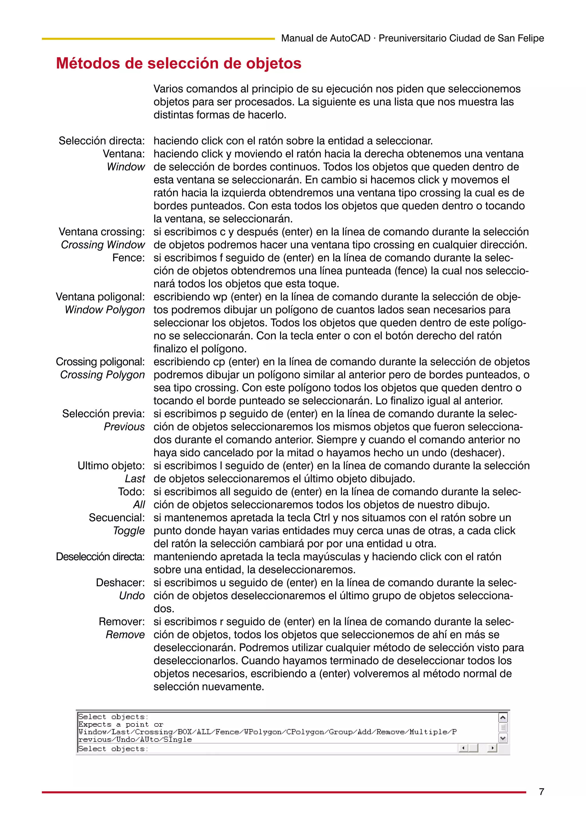 7
Manual de AutoCAD · Preuniversitario Ciudad de San Felipe
Métodos de selección de objetos
Varios comandos al principio de su ejecución nos piden que seleccionemos
objetos para ser procesados. La siguiente es una lista que nos muestra las
distintas formas de hacerlo.
haciendo click con el ratón sobre la entidad a seleccionar.
haciendo click y moviendo el ratón hacia la derecha obtenemos una ventana
de selección de bordes continuos. Todos los objetos que queden dentro de
esta ventana se seleccionarán. En cambio si hacemos click y movemos el
ratón hacia la izquierda obtendremos una ventana tipo crossing la cual es de
bordes punteados. Con esta todos los objetos que queden dentro o tocando
la ventana, se seleccionarán.
si escribimos c y después (enter) en la línea de comando durante la selección
de objetos podremos hacer una ventana tipo crossing en cualquier dirección.
si escribimos f seguido de (enter) en la línea de comando durante la selec-
ción de objetos obtendremos una línea punteada (fence) la cual nos seleccio-
nará todos los objetos que esta toque.
escribiendo wp (enter) en la línea de comando durante la selección de obje-
tos podremos dibujar un polígono de cuantos lados sean necesarios para
seleccionar los objetos. Todos los objetos que queden dentro de este polígo-
no se seleccionarán. Con la tecla enter o con el botón derecho del ratón
finalizo el polígono.
escribiendo cp (enter) en la línea de comando durante la selección de objetos
podremos dibujar un polígono similar al anterior pero de bordes punteados, o
sea tipo crossing. Con este polígono todos los objetos que queden dentro o
tocando el borde punteado se seleccionarán. Lo finalizo igual al anterior.
si escribimos p seguido de (enter) en la línea de comando durante la selec-
ción de objetos seleccionaremos los mismos objetos que fueron selecciona-
dos durante el comando anterior. Siempre y cuando el comando anterior no
haya sido cancelado por la mitad o hayamos hecho un undo (deshacer).
si escribimos l seguido de (enter) en la línea de comando durante la selección
de objetos seleccionaremos el último objeto dibujado.
si escribimos all seguido de (enter) en la línea de comando durante la selec-
ción de objetos seleccionaremos todos los objetos de nuestro dibujo.
si mantenemos apretada la tecla Ctrl y nos situamos con el ratón sobre un
punto donde hayan varias entidades muy cerca unas de otras, a cada click
del ratón la selección cambiará por por una entidad u otra.
manteniendo apretada la tecla mayúsculas y haciendo click con el ratón
sobre una entidad, la deseleccionaremos.
si escribimos u seguido de (enter) en la línea de comando durante la selec-
ción de objetos deseleccionaremos el último grupo de objetos selecciona-
dos.
si escribimos r seguido de (enter) en la línea de comando durante la selec-
ción de objetos, todos los objetos que seleccionemos de ahí en más se
deseleccionarán. Podremos utilizar cualquier método de selección visto para
deseleccionarlos. Cuando hayamos terminado de deseleccionar todos los
objetos necesarios, escribiendo a (enter) volveremos al método normal de
selección nuevamente.
Selección directa:
Ventana:
Window
Ventana crossing:
Crossing Window
Fence:
Ventana poligonal:
Window Polygon
Crossing poligonal:
Crossing Polygon
Selección previa:
Previous
Ultimo objeto:
Last
Todo:
All
Secuencial:
Toggle
Deselección directa:
Deshacer:
Undo
Remover:
Remove
 
