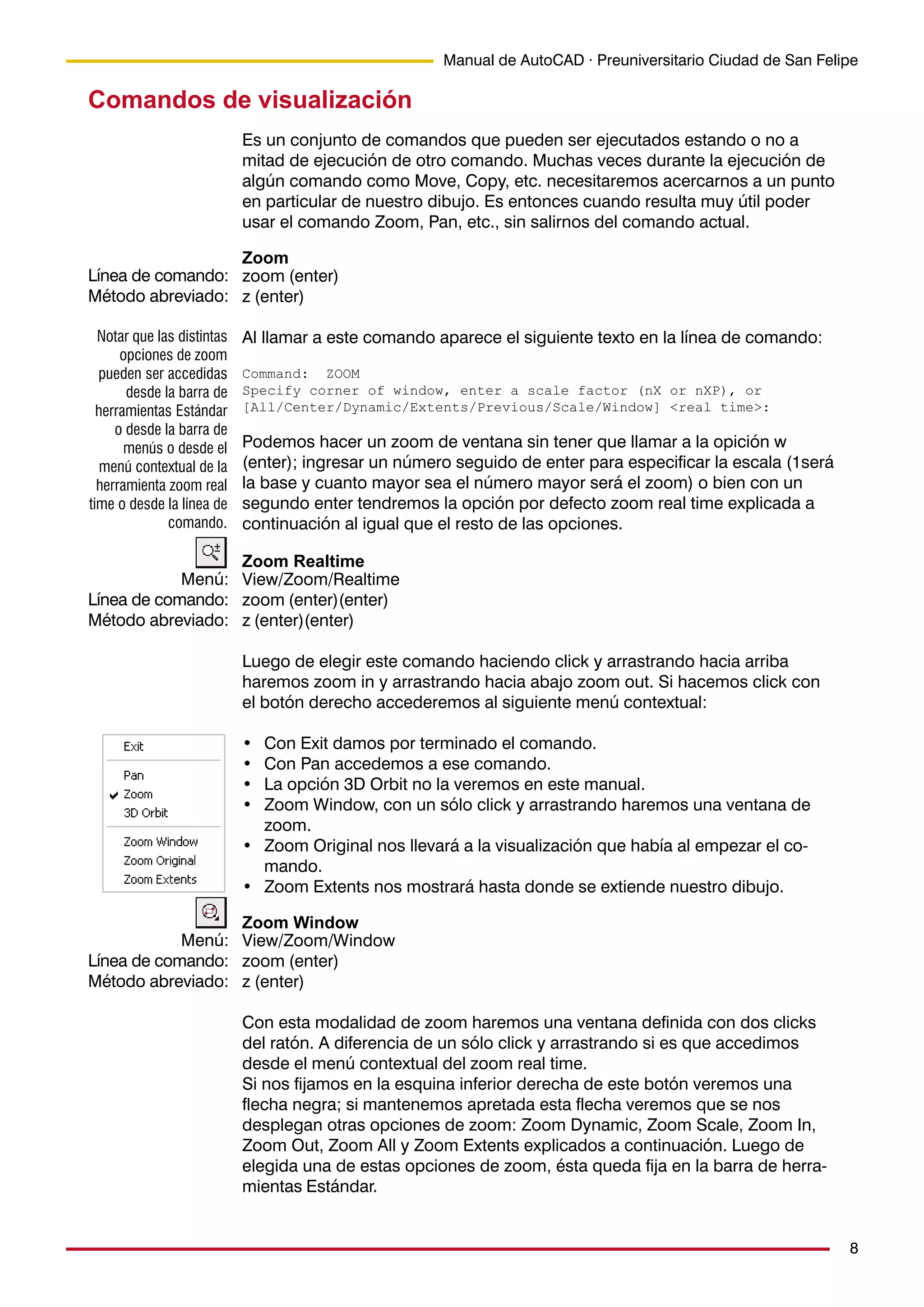 8
Manual de AutoCAD · Preuniversitario Ciudad de San Felipe
Comandos de visualización
Es un conjunto de comandos que pueden ser ejecutados estando o no a
mitad de ejecución de otro comando. Muchas veces durante la ejecución de
algún comando como Move, Copy, etc. necesitaremos acercarnos a un punto
en particular de nuestro dibujo. Es entonces cuando resulta muy útil poder
usar el comando Zoom, Pan, etc., sin salirnos del comando actual.
Zoom
zoom (enter)
z (enter)
Al llamar a este comando aparece el siguiente texto en la línea de comando:
Command: ZOOM
Specify corner of window, enter a scale factor (nX or nXP), or
[All/Center/Dynamic/Extents/Previous/Scale/Window] <real time>:
Podemos hacer un zoom de ventana sin tener que llamar a la opición w
(enter); ingresar un número seguido de enter para especificar la escala (1será
la base y cuanto mayor sea el número mayor será el zoom) o bien con un
segundo enter tendremos la opción por defecto zoom real time explicada a
continuación al igual que el resto de las opciones.
Zoom Realtime
View/Zoom/Realtime
zoom (enter)(enter)
z (enter)(enter)
Luego de elegir este comando haciendo click y arrastrando hacia arriba
haremos zoom in y arrastrando hacia abajo zoom out. Si hacemos click con
el botón derecho accederemos al siguiente menú contextual:
• Con Exit damos por terminado el comando.
• Con Pan accedemos a ese comando.
• La opción 3D Orbit no la veremos en este manual.
• Zoom Window, con un sólo click y arrastrando haremos una ventana de
zoom.
• Zoom Original nos llevará a la visualización que había al empezar el co-
mando.
• Zoom Extents nos mostrará hasta donde se extiende nuestro dibujo.
Zoom Window
View/Zoom/Window
zoom (enter)
z (enter)
Con esta modalidad de zoom haremos una ventana definida con dos clicks
del ratón. A diferencia de un sólo click y arrastrando si es que accedimos
desde el menú contextual del zoom real time.
Si nos fijamos en la esquina inferior derecha de este botón veremos una
flecha negra; si mantenemos apretada esta flecha veremos que se nos
desplegan otras opciones de zoom: Zoom Dynamic, Zoom Scale, Zoom In,
Zoom Out, Zoom All y Zoom Extents explicados a continuación. Luego de
elegida una de estas opciones de zoom, ésta queda fija en la barra de herra-
mientas Estándar.
Línea de comando:
Método abreviado:
Notar que las distintas
opciones de zoom
pueden ser accedidas
desde la barra de
herramientas Estándar
o desde la barra de
menús o desde el
menú contextual de la
herramienta zoom real
time o desde la línea de
comando.
Menú:
Línea de comando:
Método abreviado:
Menú:
Línea de comando:
Método abreviado:
 