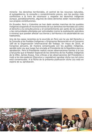 7
minería– los derechos territoriales, el control de los recursos naturales,
el autogobierno, la consulta y consentimiento previo, son los puntos más
conflictivos a la hora de reconocer y respetar los derechos indígenas
aunque, paradójicamente, algunos de estos derechos están reconocidos en
sus propias constituciones.
En Ecuador, Perú y Colombia se han dado sendas marchas de los pueblos
indígenas exigiendo el reconocimiento de sus derechos territoriales así como
el derecho a la consulta previa y el consentimiento por parte de los pueblos
y las comunidades afectadas por actividades (como la explotación petrolera
o minera) que puedan afectar sus tierras y territorios o la salubridad de sus
habitantes.
Uno de los casos recientes es lo ocurrido en Perú con la Ley del Derecho a
la Consulta a los Pueblos Indígenas u Originarios Reconocido en el Convenio
169 de la Organización Internacional del Trabajo. En mayo de 2010, el
Congreso peruano, de manera consensuada con los pueblos indígenas,
aprobó esta Ley que luego fue enviada al Presidente de la República para su
aprobación. Pero el Presidente realizó varias observaciones fuertes a la Ley
a tal punto que el Relator Especial de los Derechos de los Pueblos Indígenas
de la ONU, James Anaya, hizo críticas a las observaciones del Presidente e
instó a los dos poderes (Ejecutivo y Legislativo) aprobar dicha Ley tal como
está consensuada. A la fecha de la presenta publicación dicha Ley está en
espera de su aprobación.
 