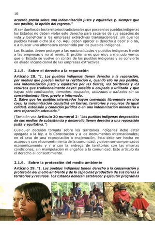 10
acuerdo previo sobre una indemnización justa y equitativa y, siempre que
sea posible, la opción del regreso.”
Al ser dueños de los territorios tradicionales que poseen los pueblos indígenas
los Estados no deben violar este derecho para sacarles de sus espacios de
vida y beneficiar a las empresas extractivas transnacionales, sin que los
pueblos hayan dicho sí o no. Aquí deben ejercer el derecho a decir sí o no,
o a buscar una alternativa consentida por los pueblos indígenas.
Los Estados deben proteger a las nacionalidades y pueblos indígenas frente
a las empresas y no al revés. El problema es que muy a menudo vemos
que el Estado se vuelve en contra de los pueblos indígenas y se convierte
en aliado incondicional de las empresas extractivas.

2.1.5.   Sobre el derecho a la reparación
Artículo 28. “1. Los pueblos indígenas tienen derecho a la reparación,
por medios que pueden incluir la restitución o, cuando ello no sea posible,
una indemnización justa y equitativa por las tierras, los territorios y los
recursos que tradicionalmente hayan poseído u ocupado o utilizado y que
hayan sido confiscados, tomados, ocupados, utilizados o dañados sin su
consentimiento libre, previo e informado.
2. Salvo que los pueblos interesados hayan convenido libremente en otra
cosa, la indemnización consistirá en tierras, territorios y recursos de igual
calidad, extensión y condición jurídica o en una indemnización monetaria u
otra reparación adecuada.”
(También vea Artículo 20 numeral 2: “Los pueblos indígenas desposeídos
de sus medios de subsistencia y desarrollo tienen derecho a una reparación
justa y equitativa.”)
Cualquier decisión tomada sobre los territorios indígenas debe estar
apegada a la ley, a la Constitución y a los instrumentos internacionales;
en el caso de una expropiación o enajenación, ésta debe ser hecha en
acuerdo y con el consentimiento de la comunidad, y deben ser compensados
económicamente y / o con la entrega de territorios con las mismas
condiciones, sin manipulación ni engaños a la comunidad. Este artículo da
el derecho al consentimiento.

2.1.6.   Sobre la protección del medio ambiente
Artículo 29. “1. Los pueblos indígenas tienen derecho a la conservación y
protección del medio ambiente y de la capacidad productiva de sus tierras o
territorios y recursos. Los Estados deberán establecer y ejecutar programas
 