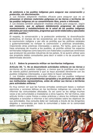 11
de asistencia a los pueblos indígenas para asegurar esa conservación y
protección, sin discriminación.
2. Los Estados adoptarán medidas eficaces para asegurar que no se
almacenen ni eliminen materiales peligrosos en las tierras o territorios de
los pueblos indígenas sin su consentimiento libre, previo e informado.
3. Los Estados también adoptarán medidas eficaces para asegurar, según
sea necesario, que se apliquen debidamente programas de control,
mantenimiento y restablecimiento de la salud de los pueblos indígenas
afectados por esos materiales, programas que serán elaborados y ejecutados
por esos pueblos.”
El respeto, la conservación y la protección ambiental, la diversificación
productiva, el manejo de los ecosistemas son los principios rectores de
la cosmovisión indígena y por ello se prohíbe que las políticas estatales
y gubernamentales no rompan la cosmovisión y prácticas ancestrales,
imponiendo otras prácticas interesadas y ajenas. Por tanto, para que no
haya amenazas de muerte a los pueblos, se prohíbe utilizar los espacios
territoriales indígenas como basurero con materiales o sustancias venenosos
que producen las grandes industrias de los países. Si se quiere utilizar para
ese propósito deben consultarles para decir si están o no de acuerdo con
determinada decisión.

2.1.7.   Sobre la presencia militar en territorios indígenas
Artículo 30. “1. No se desarrollarán actividades militares en las tierras o
territorios de los pueblos indígenas, a menos que lo justifique una razón
de interés público pertinente o que se haya acordado libremente con los
pueblos indígenas interesados, o que éstos lo hayan solicitado.
2. Los Estados celebrarán consultas eficaces con los pueblos indígenas
interesados, por los procedimientos apropiados y en particular por medio de
sus instituciones representativas, antes de utilizar sus tierras o territorios
para actividades militares.”
Es muy común ver que las fuerzas armadas construyen bases y realizan
ejercicios y acciones bélicas en los territorios indígenas sin consultar ni
informar las comunidades afectadas. Es así como se les obliga muchas
veces a las comunidades a trasladarse a otros lugares. Por tal motivo, este
artículo limita o pone frenos a estas prácticas y ahora los militares están
obligados a consultar e informar a las comunidades sobre los objetivos de
sus actividades. Esa consulta debe ser realizada a través de los dirigentes
elegidos y reconocidos por toda la comunidad y todos en la comunidad
deben conocer y decidir.
 