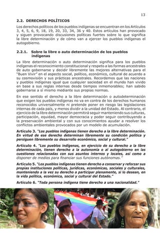 13
2.2. DERECHOS POLÍTICOS
Los derechos políticos de los pueblos indígenas se encuentran en los Artículos
3, 4, 5, 6, 9, 18, 19, 20, 33, 34, 36 y 40. Estos artículos han provocado
y siguen provocando discusiones políticas fuertes sobre lo que significa
la libre determinación y de cómo van a ejercer los pueblos indígenas el
autogobierno.

2.2.1.   Sobre la libre o auto determinación de los pueblos
         indígenas
La libre determinación o auto determinación significa para los pueblos
indígenas el reconocimiento constitucional y respeto a las formas ancestrales
de auto gobernarse y decidir libremente las mejores alternativas para el
“Buen Vivir” en el aspecto social, político, económico, cultural de acuerdo a
su cosmovisión y sus prácticas ancestrales. Recordemos que las naciones
y pueblos indígenas igual que cualquier sociedad en el mundo han vivido
en base a sus reglas internas desde tiempos inmemorables; han sabido
gobernarse a sí mismo mediante sus propias normas.
En ese sentido el derecho a la libre determinación o autodeterminación
que exigen los pueblos indígenas no va en contra de los derechos humanos
reconocidos universalmente ni pretende poner en riesgo las legislaciones
internas de cada país, y menos dividir a la unidad del Estado. Al contrario, el
ejercicio de la libre determinación permitirá seguir manteniendo sus culturas,
participación, equidad, mayor democracia y poder seguir contribuyendo a
la preservación ambiental y con sus conocimientos ayudar a resolver los
conflictos ambientales provocados por un modelo de acumulación.
Artículo 3. “Los pueblos indígenas tienen derecho a la libre determinación.
En virtud de ese derecho determinan libremente su condición política y
persiguen libremente su desarrollo económico, social y cultural.”
Artículo 4. “Los pueblos indígenas, en ejercicio de su derecho a la libre
determinación, tienen derecho a la autonomía o al autogobierno en las
cuestiones relacionadas con sus asuntos internos y locales, así como a
disponer de medios para financiar sus funciones autónomas.”
Artículo 5. “Los pueblos indígenas tienen derecho a conservar y reforzar sus
propias instituciones políticas, jurídicas, económicas, sociales y culturales,
manteniendo a la vez su derecho a participar plenamente, si lo desean, en
la vida política, económica, social y cultural del Estado.”
Artículo 6. “Toda persona indígena tiene derecho a una nacionalidad.”
 
