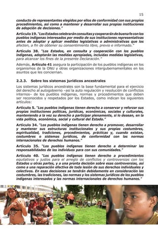 15
conducto de representantes elegidos por ellos de conformidad con sus propios
procedimientos, así como a mantener y desarrollar sus propias instituciones
de adopción de decisiones.”
Artículo 19. “Los Estados celebrarán consultas y cooperarán de buena fe con los
pueblos indígenas interesados por medio de sus instituciones representativas
antes de adoptar y aplicar medidas legislativas o administrativas que los
afecten, a fin de obtener su consentimiento libre, previo e informado.”
Artículo 38. “Los Estados, en consulta y cooperación con los pueblos
indígenas, adoptarán las medidas apropiadas, incluidas medidas legislativas,
para alcanzar los fines de la presente Declaración.”
Además, Artículo 41 asegura la participación de los pueblos indígenas en los
organismos de la ONU y otras organizaciones intergubernamentales en los
asuntos que les conciernan.

2.2.3.   Sobre los sistemas jurídicos ancestrales
Los sistemas jurídicos ancestrales son la base fundamental para el ejercicio
del derecho al autogobierno –así la auto regulación y resolución de conflictos
internos– de los pueblos indígenas, normas y procedimientos que deben
ser reconocidos y respetados por los Estados, como indican los siguientes
artículos:
Artículo 5. “Los pueblos indígenas tienen derecho a conservar y reforzar sus
propias instituciones políticas, jurídicas, económicas, sociales y culturales,
manteniendo a la vez su derecho a participar plenamente, si lo desean, en la
vida política, económica, social y cultural del Estado.”
Artículo 34. “Los pueblos indígenas tienen derecho a promover, desarrollar
y mantener sus estructuras institucionales y sus propias costumbres,
espiritualidad, tradiciones, procedimientos, prácticas y, cuando existan,
costumbres o sistemas jurídicos, de conformidad con las normas
internacionales de derechos humanos.”
Artículo 35. “Los pueblos indígenas tienen derecho a determinar las
responsabilidades de los individuos para con sus comunidades.”
Artículo 40. “Los pueblos indígenas tienen derecho a procedimientos
equitativos y justos para el arreglo de conflictos y controversias con los
Estados u otras partes, y a una pronta decisión sobre esas controversias, así
como a una reparación efectiva de toda lesión de sus derechos individuales y
colectivos. En esas decisiones se tendrán debidamente en consideración las
costumbres, las tradiciones, las normas y los sistemas jurídicos de los pueblos
indígenas interesados y las normas internacionales de derechos humanos.”
 