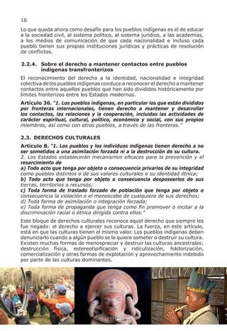 16
Lo que queda ahora como desafío para los pueblos indígenas es el de educar
a la sociedad civil, al sistema político, al sistema jurídico, a las academias,
a los medios de comunicación de que cada nacionalidad e incluso cada
pueblo tienen sus propias instituciones jurídicas y prácticas de resolución
de conflictos.

2.2.4. Sobre el derecho a mantener contactos entre pueblos
       indígenas transfronterizos
El reconocimiento del derecho a la identidad, nacionalidad e integridad
colectiva de los pueblos indígenas conduce a reconocer el derecho a mantener
contactos entre aquellos pueblos que han sido divididos históricamente por
límites fronterizos entre los Estados modernos.
Artículo 36. “1. Los pueblos indígenas, en particular los que están divididos
por fronteras internacionales, tienen derecho a mantener y desarrollar
los contactos, las relaciones y la cooperación, incluidas las actividades de
carácter espiritual, cultural, político, económico y social, con sus propios
miembros, así como con otros pueblos, a través de las fronteras.”

2.3. DERECHOS CULTURALES
Artículo 8. “1. Los pueblos y los individuos indígenas tienen derecho a no
ser sometidos a una asimilación forzada ni a la destrucción de su cultura.
2. Los Estados establecerán mecanismos eficaces para la prevención y el
resarcimiento de
a) Todo acto que tenga por objeto o consecuencia privarlos de su integridad
como pueblos distintos o de sus valores culturales o su identidad étnica;
b) Todo acto que tenga por objeto o consecuencia desposeerlos de sus
tierras, territorios o recursos;
c) Toda forma de traslado forzado de población que tenga por objeto o
consecuencia la violación o el menoscabo de cualquiera de sus derechos;
d) Toda forma de asimilación o integración forzada;
e) Toda forma de propaganda que tenga como fin promover o incitar a la
discriminación racial o étnica dirigida contra ellos.”
Este bloque de derechos culturales reconoce aquel derecho que siempre les
fue negado: el derecho a ejercer sus culturas. La fuerza, en este artículo,
está en que las culturas tienen el mismo valor. Los pueblos indígenas deben
denunciarlo cuando a algún pueblo se le quiere someter o destruir su cultura.
Existen muchas formas de menospreciar y destruir las culturas ancestrales:
destrucción física, estereotipificación y ridiculización, folclorización,
comercialización y otras formas de explotación y aprovechamiento indebido
por parte de las culturas dominantes.
 