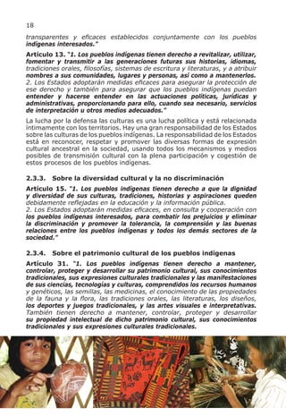 18
transparentes y eficaces establecidos conjuntamente con los pueblos
indígenas interesados.”
Artículo 13. “1. Los pueblos indígenas tienen derecho a revitalizar, utilizar,
fomentar y transmitir a las generaciones futuras sus historias, idiomas,
tradiciones orales, filosofías, sistemas de escritura y literaturas, y a atribuir
nombres a sus comunidades, lugares y personas, así como a mantenerlos.
2. Los Estados adoptarán medidas eficaces para asegurar la protección de
ese derecho y también para asegurar que los pueblos indígenas puedan
entender y hacerse entender en las actuaciones políticas, jurídicas y
administrativas, proporcionando para ello, cuando sea necesario, servicios
de interpretación u otros medios adecuados.”
La lucha por la defensa las culturas es una lucha política y está relacionada
íntimamente con los territorios. Hay una gran responsabilidad de los Estados
sobre las culturas de los pueblos indígenas. La responsabilidad de los Estados
está en reconocer, respetar y promover las diversas formas de expresión
cultural ancestral en la sociedad, usando todos los mecanismos y medios
posibles de transmisión cultural con la plena participación y cogestión de
estos procesos de los pueblos indígenas.

2.3.3.   Sobre la diversidad cultural y la no discriminación
Artículo 15. “1. Los pueblos indígenas tienen derecho a que la dignidad
y diversidad de sus culturas, tradiciones, historias y aspiraciones queden
debidamente reflejadas en la educación y la información pública.
2. Los Estados adoptarán medidas eficaces, en consulta y cooperación con
los pueblos indígenas interesados, para combatir los prejuicios y eliminar
la discriminación y promover la tolerancia, la comprensión y las buenas
relaciones entre los pueblos indígenas y todos los demás sectores de la
sociedad.”

2.3.4.   Sobre el patrimonio cultural de los pueblos indígenas
Artículo 31. “1. Los pueblos indígenas tienen derecho a mantener,
controlar, proteger y desarrollar su patrimonio cultural, sus conocimientos
tradicionales, sus expresiones culturales tradicionales y las manifestaciones
de sus ciencias, tecnologías y culturas, comprendidos los recursos humanos
y genéticos, las semillas, las medicinas, el conocimiento de las propiedades
de la fauna y la flora, las tradiciones orales, las literaturas, los diseños,
los deportes y juegos tradicionales, y las artes visuales e interpretativas.
También tienen derecho a mantener, controlar, proteger y desarrollar
su propiedad intelectual de dicho patrimonio cultural, sus conocimientos
tradicionales y sus expresiones culturales tradicionales.
 