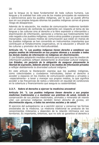 20
que la lengua es la base fundamental de toda cultura humana. Las
lenguas y la oralidad han sido una de los modos principales de resistencia
y sobrevivencia para los pueblos indígenas, por lo que se puede afirma
que sin sus propias lenguas-idiomas los pueblos indígenas corren el graves
riesgo de desaparecer.
Además de la educación, los medios de comunicación modernos también
son un escenario de contienda no solamente con respecto al tema de las
lenguas y las culturas sino al derecho a la libre expresión e intercambio y
diseminación de información, opiniones y criterios que históricamente han
sido negado a los pueblos indígenas, como a otros pueblos y grupos sociales
marginados. Los escasos medios de comunicación que están en manos de
los pueblos indígenas se han convertido en instrumentos importantes que
contribuyen al fortalecimiento organizativo, en la educación y difusión de
las culturas y promotor de la interculturalidad.
Artículo 16. “1. Los pueblos indígenas tienen derecho a establecer sus
propios medios de información en sus propios idiomas y a acceder a todos
los demás medios de información no indígenas sin discriminación.
2. Los Estados adoptarán medidas eficaces para asegurar que los medios de
información públicos reflejen debidamente la diversidad cultural indígena.
Los Estados, sin perjuicio de la obligación de asegurar plenamente la
libertad de expresión, deberán alentar a los medios de información privados
a reflejar debidamente la diversidad cultural indígena.”
En este artículo la Declaración expresa que los pueblos indígenas,
como colectividades y ciudadanos individuales, tienen el derecho a
acceder a espacios en los medios de comunicación públicos y privados y
–especialmente– a tener y manejar sus propios medios, lo que significa
acceder a las frecuencias de radios y televisión en equidad de condiciones
en la cobertura y financiamiento que asegura su sostenibilidad.

2.3.7.   Sobre el derecho a ejercer la medicina ancestral
Artículo 24. “1. Los pueblos indígenas tienen derecho a sus propias
medicinas tradicionales y a mantener sus prácticas de salud, incluida la
conservación de sus plantas medicinales, animales y minerales de interés
vital. Las personas indígenas también tienen derecho de acceso, sin
discriminación alguna, a todos los servicios sociales y de salud.”
El ejercicio del autogobierno va a permitir ejercer y conservar las formas
ancestrales de la medicina. La medicina tradicional es producto de los
conocimientos milenarios y dependen de la relación intrínseca con sus
territorios. Es importante, entonces, que no solo se garantice el derecho a
 