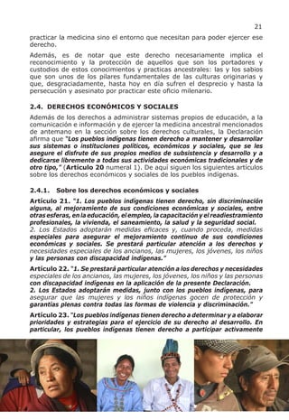 21
practicar la medicina sino el entorno que necesitan para poder ejercer ese
derecho.
Además, es de notar que este derecho necesariamente implica el
reconocimiento y la protección de aquellos que son los portadores y
custodios de estos conocimientos y practicas ancestrales: las y los sabios
que son unos de los pilares fundamentales de las culturas originarias y
que, desgraciadamente, hasta hoy en día sufren el desprecio y hasta la
persecución y asesinato por practicar este oficio milenario.

2.4. DERECHOS ECONÓMICOS Y SOCIALES
Además de los derechos a administrar sistemas propios de educación, a la
comunicación e información y de ejercer la medicina ancestral mencionados
de antemano en la sección sobre los derechos culturales, la Declaración
afirma que “Los pueblos indígenas tienen derecho a mantener y desarrollar
sus sistemas o instituciones políticos, económicos y sociales, que se les
asegure el disfrute de sus propios medios de subsistencia y desarrollo y a
dedicarse libremente a todas sus actividades económicas tradicionales y de
otro tipo,” (Artículo 20 numeral 1). De aquí siguen los siguientes artículos
sobre los derechos económicos y sociales de los pueblos indígenas.

2.4.1.   Sobre los derechos económicos y sociales
Artículo 21. “1. Los pueblos indígenas tienen derecho, sin discriminación
alguna, al mejoramiento de sus condiciones económicas y sociales, entre
otras esferas, en la educación, el empleo, la capacitación y el readiestramiento
profesionales, la vivienda, el saneamiento, la salud y la seguridad social.
2. Los Estados adoptarán medidas eficaces y, cuando proceda, medidas
especiales para asegurar el mejoramiento continuo de sus condiciones
económicas y sociales. Se prestará particular atención a los derechos y
necesidades especiales de los ancianos, las mujeres, los jóvenes, los niños
y las personas con discapacidad indígenas.”
Artículo 22. “1. Se prestará particular atención a los derechos y necesidades
especiales de los ancianos, las mujeres, los jóvenes, los niños y las personas
con discapacidad indígenas en la aplicación de la presente Declaración.
2. Los Estados adoptarán medidas, junto con los pueblos indígenas, para
asegurar que las mujeres y los niños indígenas gocen de protección y
garantías plenas contra todas las formas de violencia y discriminación.”
Artículo 23. “Los pueblos indígenas tienen derecho a determinar y a elaborar
prioridades y estrategias para el ejercicio de su derecho al desarrollo. En
particular, los pueblos indígenas tienen derecho a participar activamente
 