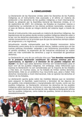 23

                           3. CONCLUSIONES
La Declaración de las Naciones Unidas sobre los Derechos de los Pueblos
Indígenas es el instrumento más avanzado y el último en materia de
protección a los derechos de los pueblos indígenas a nivel internacional.
Desde su adopción por la Asamblea General de Naciones Unidas, el 13
de septiembre de 2007. Sin embargo, los Estados se muestran reacios a
implementar su contenido en los marcos jurídicos nacionales, excepto en
el caso de Bolivia, donde se integro dentro del sistema legal, a través de
la ley.
Siendo el instrumento más avanzado en materia de derechos indígenas, las
legislaciones de los países donde existen pueblos indígenas deberían estar a
la par con los derechos plasmados en la Declaración. Entonces sí se estaría
siendo consecuente con el principio que de que los derechos siempre deben
ser progresivos y no regresivos.
Actualmente resulta indispensable que los Estados reconozcan dicha
Declaración como parte de su normativa interna, habida cuenta que con las
nuevas políticas mundiales- estatales y por fenómenos provocados como
el cambio climático, la expansión de las industrias extractivas se vuelve
cada vez más vulnerable los derechos y urge la necesidad de garantizar
derechos.
La Declaración en uno de sus artículos dice que “Los derechos reconocidos
en la presente Declaración constituyen las normas mínimas para la
supervivencia, la dignidad y el bienestar de los pueblos indígenas del
mundo”. Es decir que estos derechos mínimos son fundamentales para el
buen vivir de los pueblos indígenas. Sin embargo, estas reflexiones que
expresa la Declaración no son consideradas por la mayoría de los Estados
y más bien, en muchos casos, se ha tratado de limitar ciertos derechos
elementales. Este es un problema muy recurrente que, pese a haber más
derechos reconocidos a nivel internacional, más se ignoran los derechos al
interior de los Estados.
La declaración aporta guías sobre las medidas básicas que se necesitan
para asegurar la dignidad, supervivencia y bienestar de las algunos de
los pueblos más empobrecidos y marginalizados del mundo, como son los
pueblos indígenas. La Declaración reconoce los derechos de los pueblos
indígenas sobre las tierras, territorios y recursos naturales que son críticos
para el mantenimiento de sus formas de vida. Además la Declaración afirma
que los pueblos indígenas, como todos los pueblos, tienen el derecho a la
autodeterminación.
 