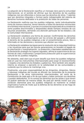 24
La adopción de la Declaración significa un mensaje claro para la comunidad
internacional, en el sentido de afirmar que los derechos de los pueblos
indígenas nos son diferentes o menos que los derechos de otros. Y además
que son derechos integrales y forman parte indispensable del sistema de
derechos humanos dedicados a la protección de todas las personas.
La Declaración reafirma que los pueblos indígenas, tanto individualmente
como de manera colectiva, tienen derecho a todos los derechos reconocidos
en el ámbito internacional, y que las circunstancias especiales de su existencia
como pueblos discriminados y desposeídos desde tiempos remotos de sus
recursos ancestrales, demanda una atención particular de los Estados y de
la Comunidad internacional.
La Declaración establece una forma de avanzar. Confirmando los derechos
de restitución y de compensación por los errores del pasado y afirmando
el derecho de los pueblos indígenas a dar el consentimiento previo, libre e
informado en las decisiones y acciones que afectan sus vidas.
La Declaración establece las bases para la resolución de la inequidad histórica
y las injusticias para que las futuras generaciones no hereden el legado de
la colonización y marginalización. La protección y libertades establecidas en
la Declaración protegen los lugares sagrados, afirma la supervivencia de sus
formas de vida y tradiciones y proporciona protección para la supervivencia
cultural de los pueblos indígenas.
No obstante, está claro que el gran desafío que tiene los pueblos indígenas
está en usar los instrumentos internacionales para exigir el reconocimiento
y respeto a los derechos los Estados y gobiernos. Pero también otro desafío
interno es empezar a ejercerlo en la cotidianidad en las comunidades y
cuidando que la cultura se mantenga viva.
Finalmente, una gran responsabilidad de los dirigentes, dirigentes, líderes
y lideresas indígenas del mundo es difundir los contenidos de la presente
Declaración y de otros instrumentos internacionales, así como de la
Constitución de cada país a fin de que todos y todas conozcan sus derechos
y puedan defenderlos. Si no conoce los derechos que les asiste o que tienen
no podrán defender de manera sólida. No está por demás insistir que una
condición elemental para los pueblos indígenas es mantener la unidad
organizativa fuerte de modo que la defensa de los derechos se las haga de
manera colectiva.
 