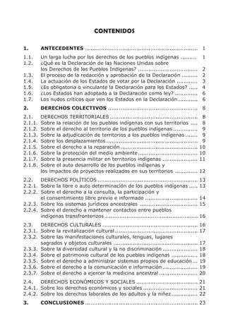 CONTENIDOS

1.       ANTECEDENTES ................................................................ 1
1.1.     Un larga lucha por los derechos de los pueblos indígenas .........               1
1.2.     ¿Qué es la Declaración de las Naciones Unidas sobre
         los Derechos de los Pueblos Indígenas? ..................................        2
1.3.     El proceso de la redacción y aprobación de la Declaración .........              2
1.4.     La actuación de los Estados de votar por la Declaración ............             3
1.5.     ¿Es obligatoria o vinculante la Declaración para los Estados? .....              4
1.6.     ¿Los Estados han adoptado a la Declaración como ley? .............               6
1.7.     Los nudos críticos que ven los Estados en la Declaración ...........             6
2.       DERECHOS COLECTIVOS ................................................... 8
2.1.     DERECHOS TERRITORIALES ..................................................         8
2.1.1.   Sobre la relación de los pueblos indígenas con sus territorios ....               8
2.1.2.   Sobre el derecho al territorio de los pueblos indígenas ..............            9
2.1.3.   Sobre la adjudicación de territorios a los pueblos indígenas .......              9
2.1.4.   Sobre los desplazamientos ....................................................    9
2.1.5.   Sobre el derecho a la reparación ............................................    10
2.1.6.   Sobre la protección del medio ambiente ..................................        10
2.1.7.   Sobre la presencia militar en territorios indígenas ....................         11
2.1.8.   Sobre el auto desarrollo de los pueblos indígenas y
         los impactos de proyectos realizados en sus territorios .............            12
2.2.   DERECHOS POLÍTICOS ......................................................... 13
2.2.1. Sobre la libre o auto determinación de los pueblos indígenas ..... 13
2.2.2. Sobre el derecho a la consulta, la participación y
       el consentimiento libre previo e informado .............................. 14
2.2.3. Sobre los sistemas jurídicos ancestrales ................................. 15
2.2.4. Sobre el derecho a mantener contactos entre pueblos
       indígenas transfronterizos ..................................................... 16
2.3.   DERECHOS CULTURALES ......................................................         16
2.3.1. Sobre la revitalización cultural ...............................................   17
2.3.2. Sobre las manifestaciones culturales, lenguas, lugares
       sagrados y objetos culturales ................................................     17
2.3.3. Sobre la diversidad cultural y la no discriminación ....................           18
2.3.4. Sobre el patrimonio cultural de los pueblos indígenas ...............              18
2.3.5. Sobre el derecho a administrar sistemas propios de educación ...                   19
2.3.6. Sobre el derecho a la comunicación e información ....................              19
2.3.7. Sobre el derecho a ejercer la medicina ancestral ......................            20
2.4.   DERECHOS ECONÓMICOS Y SOCIALES ................................... 21
2.4.1. Sobre los derechos económicos y sociales ............................... 21
2.4.2. Sobre los derechos laborales de los adultos y la niñez ............... 22
3.       CONCLUSIONES ................................................................ 23
 