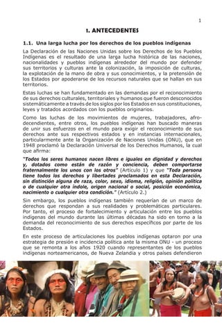 1

                           1. ANTECEDENTES
1.1. Una larga lucha por los derechos de los pueblos indígenas
La Declaración de las Naciones Unidas sobre los Derechos de los Pueblos
Indígenas es el resultado de una larga lucha histórica de las naciones,
nacionalidades y pueblos indígenas alrededor del mundo por defender
sus territorios y culturas ante la colonización, la imposición de culturas,
la explotación de la mano de obra y sus conocimientos, y la pretensión de
los Estados por apoderarse de los recursos naturales que se hallan en sus
territorios.
Estas luchas se han fundamentado en las demandas por el reconocimiento
de sus derechos culturales, territoriales y humanos que fueron desconocidos
sistemáticamente a través de los siglos por los Estados en sus constituciones,
leyes y tratados acordados con los pueblos originarios.
Como las luchas de los movimientos de mujeres, trabajadores, afro-
decendientes, entre otros, los pueblos indígenas han buscado maneras
de unir sus esfuerzos en el mundo para exigir el reconocimiento de sus
derechos ante sus respectivos estados y en instancias internacionales,
particularmente ante la Organización de Naciones Unidas (ONU), que en
1948 proclamó la Declaración Universal de los Derechos Humanos, la cual
que afirma:
“Todos los seres humanos nacen libres e iguales en dignidad y derechos
y, dotados como están de razón y conciencia, deben comportarse
fraternalmente los unos con los otros” (Artículo 1) y que “Toda persona
tiene todos los derechos y libertades proclamados en esta Declaración,
sin distinción alguna de raza, color, sexo, idioma, religión, opinión política
o de cualquier otra índole, origen nacional o social, posición económica,
nacimiento o cualquier otra condición.” (Artículo 2.)
Sin embargo, los pueblos indígenas también requerían de un marco de
derechos que respondan a sus realidades y problemáticas particulares.
Por tanto, el proceso de fortalecimiento y articulación entre los pueblos
indígenas del mundo durante las últimas décadas ha sido en torno a la
demanda del reconocimiento de sus derechos específicos por parte de los
Estados.
En este proceso de articulaciones los pueblos indígenas optaron por una
estrategia de presión e incidencia política ante la misma ONU - un proceso
que se remonta a los años 1920 cuando representantes de los pueblos
indígenas norteamericanos, de Nueva Zelandia y otros países defendieron
 