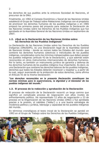 2
los derechos de sus pueblos ante la entonces Sociedad de Naciones, el
precursor de la ONU.
Finalmente, en 1982 el Consejo Económico y Social de las Naciones Unidas
estableció el Grupo de Trabajo sobre Poblaciones Indígenas con el propósito
de promover los derechos humanos de los pueblos indígenas y en 1985
empezó los primeros pasos del proyecto para redactar la Declaración de
las Naciones Unidas sobre los Derechos de los Pueblos Indígenas que fue
aprobada en la Asamblea General de las Naciones Unidas en septiembre de
2007.

1.2. ¿Qué es la Declaración de las Naciones Unidas sobre
     los Derechos de los Pueblos Indígenas?
La Declaración de las Naciones Unidas sobre los Derechos de los Pueblos
Indígenas (DNUSDPI), es una Declaración legal de la Asamblea General
de Naciones Unidas - donde se reúnen todos los Estados del mundo- que
contiene los derechos humanos colectivos e individuales de los pueblos
indígenas, considerados como los mínimos indispensables que deben poseer
los pueblos indígenas (artículo 43 de la Declaración), y que además están
reconocidos en otros instrumentos internacionales de derechos humanos.
Por lo tanto, es también un instrumento jurídico de garantía y defensa de
los derechos humanos de los pueblos indígena muy importante. Es decir, es
una Declaración que contiene los derechos básicos de los pueblos indígenas,
derechos que todos los Estados deberán reconocer y respetar y, a partir de
la cual, seguir avanzando en la protección de estos derechos, como afirma
el Artículo 43 de la misma Declaración:
“Los derechos reconocidos en la presente Declaración constituyen las
normas mínimas para la supervivencia, la dignidad y el bienestar de los
pueblos indígenas del mundo.”

1.3. El proceso de la redacción y aprobación de la Declaración
El proceso de redacción de la Declaración recorrió un largo camino que
significó un complicado proceso de negociación con altos niveles de
enfrentamiento político. Ha representado 12 años de negociación y 23 de
proceso en la Organización de las Naciones Unidas (ONU) y fue aprobada
gracias a la presión, el cabildeo (‘lobby’) y a una buena estrategia de
incidencia política y jurídica, liderazgo y capacidad de los pueblos indígenas
del mundo.
En términos cronológicos el texto inicial de la Declaración se aprobó en
1993 en el Grupo de Trabajo sobre los Derechos de los Pueblos Indígenas;
 