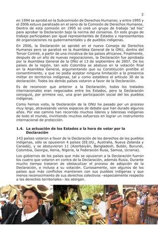 3
en 1994 se aprobó en la Subcomisión de Derechos Humanos; y entre 1995 y
el 2006 estuvo paralizado en el seno de la Comisión de Derechos Humanos.
Dentro de esta comisión en 1995 se creó un grupo de trabajo ‘ad hoc’
para aprobar la Declaración bajo la norma del consenso. En este grupo de
trabajo participaban por igual representantes de Estados y representantes
de organizaciones no gubernamentales y de pueblos indígenas.
En 2006, la Declaración se aprobó en el nuevo Consejo de Derechos
Humanos pero se paralizó en la Asamblea General de la ONU, dentro del
Tercer Comité, a partir de una iniciativa de los países africanos. Finalmente,
después de un año de nuevas negociaciones, la Declaración fue aprobada
por la Asamblea General de la ONU el 13 de septiembre de 2007. De los
países de la región, tan solo Colombia se abstuvo en la votación final
en la Asamblea General, argumentando que su Constitución prohíbe el
consentimiento, y que no podía aceptar ninguna limitación a la presencia
militar en territorios indígenas, tal y como establece el artículo 30 de la
declaración. Todos los demás países votaron a favor de la Declaración.
Es de reconocer que anterior a la Declaración, todos los tratados
internacionales eran negociados entre los Estados, pero la Declaración
consiguió, por primera vez, una gran participación social del los pueblos
indígenas.
Como hemos visto, la Declaración de la ONU ha pasado por un proceso
muy largo, atravesando varios espacios de debate que han durado algunos
años. Por ese camino han recorrido muchos líderes y lideresas indígenas
de todo el mundo, invirtiendo muchos esfuerzos en lograr un instrumento
internacional de protección.

1.4. La actuación de los Estados a la hora de votar por la
     Declaración
143 países votaron a favor de la Declaración de los derechos de los pueblos
indígenas, sólo se opusieron 4 países (EE.UU., Australia, Nueva Zelanda y
Canadá), y se abstuvieron 11 (Azerbaiyán, Bangladesh, Bután, Burundi,
Colombia, Georgia, Kenia, Nigeria, la Federación Rusa, Samoa, Ucrania).
Los gobiernos de los países que más se opusieron a la Declaración fueron
los cuatro que votaron en contra de la Declaración, además Rusia. Durante
mucho tiempo trataron de obstaculizar el proceso de adopción de la
Declaración, e incluso a su votación. Curiosamente, son algunos de los
países que más conflictos mantienen con sus pueblos indígenas y que
menos reconocimiento de sus derechos colectivos –especialmente respecto
a los derechos territoriales– les otorgan.
 