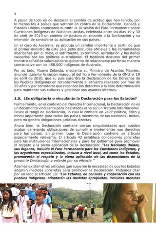 4
A pesar de todo es de destacar el cambio de actitud que han tenido, por
lo menos los 4 países que votaron en contra de la Declaración. Canadá y
Estados Unidos anunciaron durante la IX sesión del Foro Permanente sobre
Cuestiones Indígenas de Naciones Unidas, celebrada entre los días 19 y 30
de abril de 2010 un cambio de postura en relación a la Declaración y su
intención de considerar su aplicación en sus países.
En el caso de Australia, se produjo un cambio importante a partir de que
el primer ministro de este país pidió disculpas oficiales a las comunidades
aborígenes por el dolor, el sufrimiento, exterminio, asimilación y los daños
causados por las políticas australianas. El histórico discurso del primer
ministro señaló la voluntad de su gobierno de relacionarse por fin de manera
constructiva con los 450.000 indígenas de Australia.
Por su lado, Nueva Zelanda, mediante su Ministro de Asuntos Maoríes,
anunció durante la sesión inaugural del Foro Permanente de la ONU el 19
de abril de 2010, que su país suscribía la Declaración de los Derechos de
los Pueblos Indígenas en reconocimiento al esfuerzo realizado por más de
20 años y por considerar que reconoce los derechos a la libre determinación
para mantener sus culturas y gestionar sus asuntos internos.

1.5. ¿Es obligatoria o vinculante la Declaración para los Estados?
Formalmente, en el contexto del Derecho Internacional, la Declaración no es
un documento vinculante para los Estados al no ser un Tratado Internacional.
Posee el rango de Declaración, lo cual le confiere un valor político, ético y
moral importante para todos los países miembros de las Naciones Unidas,
pero no genera obligaciones jurídicas directas.
Ahora bien, la Declaración contiene ciertas singularidades que pueden
acabar generando obligaciones de cumplir e implementar sus derechos
para los países. En primer lugar la Declaración contiene un artículo
especialmente relevante. El artículo 42 establece obligaciones concretas
para las instituciones internacionales y para los gobiernos para promover
el respeto y la plena aplicación de la Declaración: “Las Naciones Unidas,
sus órganos, incluido el Foro Permanente para las Cuestiones Indígenas, y
los organismos especializados, incluso a nivel local, así como los Estados,
promoverán el respeto y la plena aplicación de las disposiciones de la
presente Declaración y velarán por su eficacia.”
Además existen otros artículos que sugieren la necesidad de que los Estados
adopten medidas concretas para promover la Declaración. Podemos citar
por un lado al artículo 38: “Los Estados, en consulta y cooperación con los
pueblos indígenas, adoptarán las medidas apropiadas, incluidas medidas
 