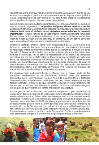5
legislativas, para alcanzar los fines de la presente Declaración”. Como se ve,
este artículo sugiere que los Estados deben adoptar alguna norma jurídica
o que la Declaración sea convertida en ley para hacer efectivo los derechos
de los pueblos indígenas de sus respectivos países.
En ese mismo sentido, podemos citar también el artículo 39 de la Declaración
que expresa lo siguiente: “Los pueblos indígenas tienen derecho a recibir
asistencia financiera y técnica de los Estados y por conducto de la cooperación
internacional para el disfrute de los derechos enunciados en la presente
Declaración.” Recibir fondos de la cooperación internacional para fortalecer
los derechos de los pueblos indígenas no es un acto ilícito tal como han
querido hacer parecer ciertos Estados, al contrario, es un apoyo concreto
para los pueblos indígenas ante el olvido de los Estados.
Podemos también afirmar como otra singularidad de la Declaración que
la mayor parte de los derechos que establece son ya derechos humanos
consagrados internacionalmente para todas las personas a través de otros
Tratados Internacionales en los que se han establecido y que los países han
firmado y ratificado. Por lo tanto la Declaración en sí misma no introduce
derechos nuevos en sentido estricto. Plantea la interpretación de toda una
serie de derechos humanos ya consagrados en el ámbito internacional
desde las circunstancias especiales de los pueblos indígenas, lo cual es
absolutamente coherente con los Principios de Aplicación del Derecho
Internacional, como, por ejemplo, el Principio Pro Homine (el principio de
dar prioridad a los derechos y la dignidad humana).
En consecuencia, podríamos llegar a afirmar que la mayor parte de los
derechos establecidos en la Declaración forman parte del Derecho
Consuetudinario Internacional, ya que han sido establecidos en Tratados
Internacionales ampliamente ratificados por los países miembros de las
Naciones Unidas, e incluso, porque la misma Declaración fue favorablemente
votada por un número importante de países (143) y actualmente ninguno
de los países que votaron en contra mantienen esa postura.
Al margen de estos debates, los pueblos indígenas cuyos territorios se
encuentran dentro de alguno de los Estados sujeto al sistema interamericano
de derechos humanos, deben saber también que la Corte Interamericana de
Derechos Humanos en la sentencia del caso de la Comunidad Saramaka vs.
Surinam en noviembre de 2007 decidió que en los casos de aplicación del
consentimiento previo, libre e informado hay que tener como referencia lo
establecido por la Declaración. Lo cual viene a situar a la Declaración entre
las fuentes del derecho para la Corte Interamericana de Derechos Humanos.
Esto fortalece el carácter jurídico de la Declaración frente a aquellos países
que pretenden relegarla al ámbito de los principios éticos o morales.
 