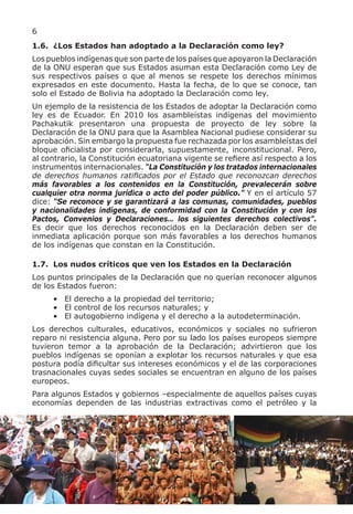 6
1.6. ¿Los Estados han adoptado a la Declaración como ley?
Los pueblos indígenas que son parte de los países que apoyaron la Declaración
de la ONU esperan que sus Estados asuman esta Declaración como Ley de
sus respectivos países o que al menos se respete los derechos mínimos
expresados en este documento. Hasta la fecha, de lo que se conoce, tan
solo el Estado de Bolivia ha adoptado la Declaración como ley.
Un ejemplo de la resistencia de los Estados de adoptar la Declaración como
ley es de Ecuador. En 2010 los asambleístas indígenas del movimiento
Pachakutik presentaron una propuesta de proyecto de ley sobre la
Declaración de la ONU para que la Asamblea Nacional pudiese considerar su
aprobación. Sin embargo la propuesta fue rechazada por los asambleístas del
bloque oficialista por considerarla, supuestamente, inconstitucional. Pero,
al contrario, la Constitución ecuatoriana vigente se refiere así respecto a los
instrumentos internacionales. “La Constitución y los tratados internacionales
de derechos humanos ratificados por el Estado que reconozcan derechos
más favorables a los contenidos en la Constitución, prevalecerán sobre
cualquier otra norma jurídica o acto del poder público.” Y en el artículo 57
dice: “Se reconoce y se garantizará a las comunas, comunidades, pueblos
y nacionalidades indígenas, de conformidad con la Constitución y con los
Pactos, Convenios y Declaraciones… los siguientes derechos colectivos”.
Es decir que los derechos reconocidos en la Declaración deben ser de
inmediata aplicación porque son más favorables a los derechos humanos
de los indígenas que constan en la Constitución.

1.7. Los nudos críticos que ven los Estados en la Declaración
Los puntos principales de la Declaración que no querían reconocer algunos
de los Estados fueron:
     • El derecho a la propiedad del territorio;
     • El control de los recursos naturales; y
     • El autogobierno indígena y el derecho a la autodeterminación.
Los derechos culturales, educativos, económicos y sociales no sufrieron
reparo ni resistencia alguna. Pero por su lado los países europeos siempre
tuvieron temor a la aprobación de la Declaración; advirtieron que los
pueblos indígenas se oponían a explotar los recursos naturales y que esa
postura podía dificultar sus intereses económicos y el de las corporaciones
trasnacionales cuyas sedes sociales se encuentran en alguno de los países
europeos.
Para algunos Estados y gobiernos –especialmente de aquellos países cuyas
economías dependen de las industrias extractivas como el petróleo y la
 