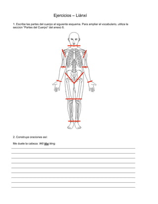 Ejercicios – Liànxí
1. Escribe las partes del cuerpo al siguiente esquema. Para ampliar el vocabulario, utiliza la
seccion “Partes del Cuerpo” del anexo 6.
2. Construye oraciones así:
Me duele la cabeza: Wð tóu téng.
 