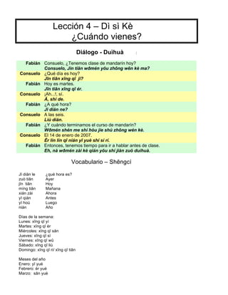 Lección 4 – Dì sì Kè
¿Cuándo vienes?
Diálogo - Duìhuà :
Fabián Consuelo, ¿Tenemos clase de mandarín hoy?
Consuelo, Jin tiān wðmén yŏu zhōng wēn kè ma?
Consuelo ¿Qué día es hoy?
Jīn tiān xīng qī jĭ?
Fabián Hoy es martes.
Jīn tiān xīng qī ér.
Consuelo ¡Ah...!, sí.
Á, shì de.
Fabián ¿A qué hora?
Jĭ diăn ne?
Consuelo A las seis.
Liù diăn.
Fabián ¿Y cuándo terminamos el curso de mandarín?
Wðmén shén me shí hòu jíe shù zhōng wén kè.
Consuelo El 14 de enero de 2007.
Èr lín lín qī nián yī yuè shí sì rí.
Fabián Entonces, tenemos tiempo para ir a hablar antes de clase.
Eh, nà wðmén zài kè qián yŏu shí jiàn zuò duìhuà.
Vocabulario – Shēngcí
Jĭ diăn le ¿qué hora es?
zuò tiān Ayer
jīn tiān Hoy
míng tiān Mañana
xián zài Ahora
yĭ qián Antes
yĭ hoù Luego
niàn Año
Días de la semana:
Lunes: xīng qī yí
Martes: xīng qī èr
Miércoles: xīng qī sān
Jueves: xīng qī sì
Viernes: xīng qī wǔ
Sábado: xīng qī liù
Domingo: xīng qī ri/ xīng qī tiān
Meses del año
Enero: yī yuè
Febrero: èr yuè
Marzo: sān yuè
 