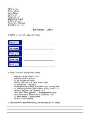 Abril: sì yuè
Mayo: wǔ yuè
Junio: liù yuè
Julio: qī yuè
Agosto: bā yuè
Septiembre: jiǔ yuè
Octubre: shi yuè
Noviembre: shí yī yuè
Diciembre: shí èr yuè
Ejercicios – Liànxí
1. Señala la hora en los siguientes relojes
2. Pasa a Mandarín las siguientes fechas
- Año nuevo 1° de enero de 2000
- San Valentín 14 de febrero
- Día del trabajo1° de marzo
- Semana Santa del 10 al 14 de abril de 2006
- Día de la madre 13 de mayo
- Inicio del Mundial de fútbol en Alemania 9 de junio de 2006
- Día de la independencia de Colombia: 20 de julio de 1810
- Batalla de Boyacá: 7 de agosto de 1810
- Caída de las torres gemelas: 11 de septiembre de 2001
- Descubrimiento de América: 12 de octubre de 1492
- Día de los santos 1° de noviembre
- Navidad 24 de diciembre
3. Escribe la fecha de tu nacimiento y el cumpleaños de dos amigos
 