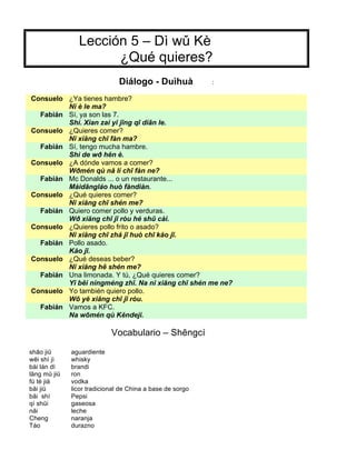 Lección 5 – Dì wǔ Kè
¿Qué quieres?
Diálogo - Duìhuà :
Consuelo ¿Ya tienes hambre?
Nĭ è le ma?
Fabián Sí, ya son las 7.
Shì. Xian zai yĭ jīng qī diān le.
Consuelo ¿Quieres comer?
Nĭ xiăng chī fàn ma?
Fabián Sí, tengo mucha hambre.
Shì de wð hĕn è.
Consuelo ¿A dónde vamos a comer?
Wðmén qù nă lí chī fàn ne?
Fabián Mc Donalds ... o un restaurante...
Màidāngláo huò fàndiàn.
Consuelo ¿Qué quieres comer?
Nĭ xiăng chī shén me?
Fabián Quiero comer pollo y verduras.
Wð xiăng chī jī ròu hé shū cài.
Consuelo ¿Quieres pollo frito o asado?
Nĭ xiăng chī zhá jī huò chī kăo jī.
Fabián Pollo asado.
Kăo jī.
Consuelo ¿Qué deseas beber?
Nĭ xiăng hē shén me?
Fabián Una limonada. Y tú, ¿Qué quieres comer?
Yī bēi níngméng zhī. Na nĭ xiăng chī shén me ne?
Consuelo Yo también quiero pollo.
Wō yĕ xiăng chī jī ròu.
Fabián Vamos a KFC.
Na wōmén qù Kĕndeji.
Vocabulario – Shēngcí
shāo jiŭ aguardiente
wēi shì jì whisky
bái lán dì brandi
lăng mŭ jiŭ ron
fú tè jià vodka
băi jiŭ licor tradicional de China a base de sorgo
băi shì Pepsi
qì shŭi gaseosa
năi leche
Cheng naranja
Táo durazno
 