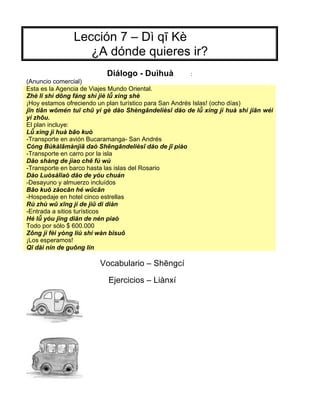 Lección 7 – Dì qī Kè
¿A dónde quieres ir?
Diálogo - Duìhuà :
(Anuncio comercial)
Esta es la Agencia de Viajes Mundo Oriental.
Zhè lĭ shì dōng fáng shì jiè lǚ xίng shè
¡Hoy estamos ofreciendo un plan turístico para San Andrés Islas! (ocho días)
jīn tiān wǒmén tuī chū yί gè dăo Shèngāndelièsī dăo de lǚ xίng jì huà shί jiān wéi
yì zhōu.
El plan incluye:
Lǚ xìng jì huà bāo kuò
-Transporte en avión Bucaramanga- San Andrés
Cóng Bùkălāmànjiā daò Shēngāndelièsī dăo de jī piào
-Transporte en carro por la isla
Dăo shàng de jìao chē fύ wù
-Transporte en barco hasta las islas del Rosario
Dào Luòsàlĭaò dăo de yóu chuán
-Desayuno y almuerzo incluídos
Bāo kuǒ zăocān hé wǔcān
-Hospedaje en hotel cinco estrellas
Rù zhù wǔ xīng jί de jiǔ di diàn
-Entrada a sitios turísticos
Hé lǚ yóu jĭng diăn de nén piaò
Todo por sólo $ 600.000
Zǒng jì fèi yòng liù shί wàn bĭsuǒ
¡Los esperamos!
Qī dài nίn de guōng lίn
Vocabulario – Shēngcí
Ejercicios – Liànxí
 