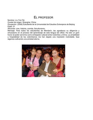 EL PROFESOR
Nombre: Líu Yún Fēi
Ciudad de origen: Shanghai, China
Ocupación: (2006) Estudiante de la Universidad de Estudios Extranjeros de Beijing
Edad: 21
Aficiones: cine, historia, comida, fisiculturismo.
Mensaje: Para todos los estudiantes de Mandarín, les agradezco su diligencia y
entusiasmo en el proceso del aprendizaje de esta lengua tan difícil. Ha sido un gran
honor el poder servirme como embajador cultural entre Colombia y China. La amabilidad
y hospitalidad de los colombianos me han dejado una impresión inolvidable. Que
sigamos cultivando una amistad eterna.
 