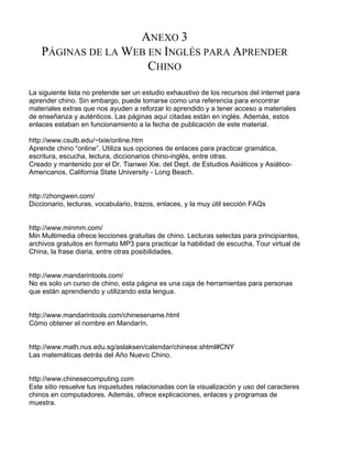 ANEXO 3
PÁGINAS DE LA WEB EN INGLÉS PARA APRENDER
CHINO
La siguiente lista no pretende ser un estudio exhaustivo de los recursos del internet para
aprender chino. Sin embargo, puede tomarse como una referencia para encontrar
materiales extras que nos ayuden a reforzar lo aprendido y a tener acceso a materiales
de enseñanza y auténticos. Las páginas aquí citadas están en inglés. Además, estos
enlaces estaban en funcionamiento a la fecha de publicación de este material.
http://www.csulb.edu/~txie/online.htm
Aprende chino “online”. Utiliza sus opciones de enlaces para practicar gramática,
escritura, escucha, lectura, diccionarios chino-inglés, entre otras.
Creado y mantenido por el Dr. Tianwei Xie. del Dept. de Estudios Asiáticos y Asiático-
Americanos, California State University - Long Beach.
http://zhongwen.com/
Diccionario, lecturas, vocabulario, trazos, enlaces, y la muy útil sección FAQs
http://www.minmm.com/
Min Multimedia ofrece lecciones gratuitas de chino. Lecturas selectas para principiantes,
archivos gratuitos en formato MP3 para practicar la habilidad de escucha, Tour virtual de
China, la frase diaria, entre otras posibilidades.
http://www.mandarintools.com/
No es solo un curso de chino, esta página es una caja de herramientas para personas
que están aprendiendo y utilizando esta lengua.
http://www.mandarintools.com/chinesename.html
Cómo obtener el nombre en Mandarín.
http://www.math.nus.edu.sg/aslaksen/calendar/chinese.shtml#CNY
Las matemáticas detrás del Año Nuevo Chino.
http://www.chinesecomputing.com
Este sitio resuelve tus inquietudes relacionadas con la visualización y uso del caracteres
chinos en computadores. Además, ofrece explicaciones, enlaces y programas de
muestra.
 