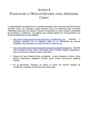 ANEXO 4
PÁGINAS DE LA WEB EN ESPAÑOL PARA APRENDER
CHINO
La siguiente lista no pretende ser un estudio exhaustivo de los recursos del internet para
aprender chino. Sin embargo, puede tomarse como una referencia para encontrar
materiales extras que nos ayuden a reforzar lo aprendido y a tener acceso a materiales
de enseñanza y auténticos. Las páginas aquí citadas estaban en funcionamiento a la
fecha de publicación de este material.
• http://www.mylanguageexchange.com/Learn_spn/Mandarin.asp Aprenda y
practique mandarín con un hablante nativo en un intercambio de idiomas
mediante correo electrónico, charla de texto y charla de voz.
• http://www.blabi.com/chinese/module/idiomas/action/about/language/es Aprende
chino mandarín online. Pinyin, Diccionario chino, fuentes, tarjetas, estadísticas,
foros de discusión, historia y cultura, gramática.
• Clases de Tests: Directo (Chino a Español) , Inverso (Español a Chino), Aural
Directo (Reconocer palabaras Chinas) Aural Inverso (pronunciar palabras
Chinas)
• En el Diccionario Temático se ofrece la opción de imprimir tarjetas de
vocabulario, y tarjetas de escritura para cada grupo.
 