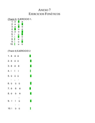 ANEXO 7
EJERCICIOS FONÉTICOS
(Track 2) EJERCICIO 1.
1. a o e
2. a o e
3. a o e
4. a o e
5. a o e
6. i u ü
7. i u ü
8. i u ü
9. i u ü
10. i u ü
(Track 4) EJERCICIO 2
1. ā ă à á
2. ō ó ò ð
3. ē é ĕ è
4. í ĭ ì ī
5. ū ŭ ù ú
́ ˇ ̀ _
6. ü ü ü ü
7. ō ð ĕ ē
8. ó ò è é
ˇ
9. ī ĭ ü ū
́ ̀
10. ì ü ü í
 