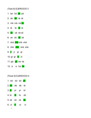 (Tack 8) EJERCICIO 3
1. bá bà pá pà
2. dé dè té tè
3. mā mă nā nă
4. lé lè ré rè
5. zā ză cā că
6. cé cĕ sé sĕ
7. zhà zhă chà chă
8. zhé zhè shé shè
9. jí jì gí gì
10. gī gĭ xī xĭ
11. gá gà ká kà
12. á é hà hé
(Track 9) EJERCICIO 4
1. bō bó bò pð
2. dā dá dà tā
3. pī pí pì bī
4. tū tú tù dū
5. sé cé zé sè
6. zì cī sì cì
_
 