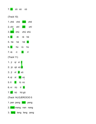 7. cü zū sū cū
(Track 10)
1. zhé ché shé zhē
2. chī shī zhī chī
ˇ
3. shü chŭ zhŭ shŭ
4. ré rē rè hé
5. hè hé hē rē
6. rú hù rù hú
7. rè rì rē rī
(Track 11)
1. jí qí xí jĭ
ˇ
2. jŭ qŭ xŭ jü
3. jī xī jū xū
4. qì xì qù xù
ˇ ˇ
5. lĭ nĭ lü nü
6. ní ńü lí lú
_
7. gü kū hū gū
(Track 14) EJERCICIO 5
1. pen peng ben peng
2. man mang nan nang
3. feng teng leng zeng
 