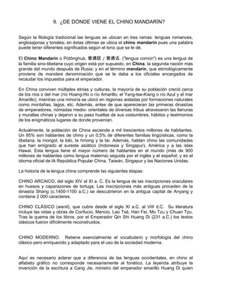 9. ¿DE DÓNDE VIENE EL CHINO MANDARÍN?
Según la filología tradicional las lenguas se ubican en tres ramas: lenguas romances,
anglosajonas y tonales; en éstas últimas se ubica el chino mandarín pues una palabra
puede tener diferentes significados según el tono que se le dé.
El Chino Mandarín o Pūtōnghuà, 普通話 / 普通话, ("lengua común") es una lengua de
la familia sino-tibetana cuyo origen está por supuesto, en China, la segunda nación más
grande del mundo después de Rusia; y en el término mandarín, que etimológicamente
proviene de mandare denominación que se le daba a los oficiales encargados de
recaudar los impuestos para el emperador.
En China conviven múltiples etnias y culturas, la mayoría de su población creció cerca
de los ríos o del mar (río Hoang-Ho o río Amarillo, el Yang-tse-Kiang o río Azul y el mar
Amarillo); mientras una minoría se ubicó en regiones aisladas por formaciones naturales
como montañas, lagos, etc. Además, antes de que aparecieran las primeras dinastías
de emperadores, nómadas medio- orientales de diversas tribus atravesaron las llanuras
y murallas chinas y dejaron a su paso huellas de sus costumbres, hábitos y testimonios
de los enigmáticos lugares de donde provenían.
Actualmente, la población de China asciende a mil trescientos millones de habitantes.
Un 95% son hablantes de chino y un 0,5% de diferentes familias lingüísticas, como la
tibetana, la mongol, la lolo, la hmong y la tai. Además, hablan chino las comunidades
que han emigrado al sureste asiático (Indonesia y Singapur), América y a las islas
Hawai. Esta lengua tiene el mayor número de hablantes en el mundo (más de 900
millones de hablantes como lengua materna) seguida por el inglés y el español; y es el
idioma oficial de lA República Popular China, Taiwán, Singapur y las Naciones Unidas.
La historia de la lengua china comprende las siguientes etapas:
CHINO ARCAICO, del siglo XIV al XI a. C. Es la lengua de las inscripciones oraculares
en huesos y caparazones de tortuga. Las inscripciones más antiguas proceden de la
dinastía Shang (c.1400-1100 a.C.) se descubrieron en la antigua capital de Anyang y
contiene 2 000 caracteres.
CHINO CLÁSICO (wenli), que cubre desde el siglo XI a.C. al VIII d.C. Su literatura
incluye las vidas y obras de Confucio, Mencio, Lao Tsé, Han Fei, Mo Tzu y Chuan Tzu.
Tras la quema de los libros, por el Emperador Qin Shi Huang Di (231 a.C.) los textos
clásicos fueron difícilmente reconstruidos.
CHINO MODERNO. Retiene esencialmente el vocabulario y morfología del chino
clásico pero enriquecido y adaptado para el uso de la sociedad moderna.
Aquí es necesario aclarar que a diferencia de las lenguas occidentales, en chino el
alfabeto gráfico no corresponde necesariamente al fonético. La leyenda atribuye la
invención de la escritura a Cang Jie, ministro del emperador amarillo Huang Di quien
 