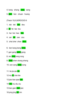 4. kang shang cang sang
5. gian lian chuan huang
(Track 15) EJERCICIO 6
1. dai dei dao dou
2. tai fei tao tou
3. hai hei hao hou
4. zai zei zao zou
5. zhai zhei zhao zhou
6. ken kang keng kong
7. gan gang geng gong
8. ren rang reng rong
9. shan shen shang sheng
10. cen cang ceng cong
11. lia jia qie xiu
12 niu liu nüe lüe
13 jiao tiao qiao liao
14 miu niu diu xiu
15 tian gian pian jian
16 ping jing gin nin
 