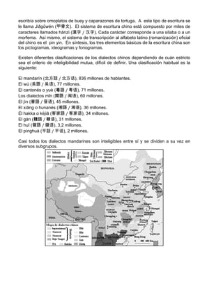 escribía sobre omoplatos de buey y caparazones de tortuga. A este tipo de escritura se
le llama Jiǎgǔwén (甲骨文). El sistema de escritura chino está compuesto por miles de
caracteres llamados hànzì (漢字 / 汉字). Cada carácter corresponde a una sílaba o a un
morfema. Así mismo, el sistema de transcripción al alfabeto latino (romanización) oficial
del chino es el pin yin. En síntesis, los tres elementos básicos de la escritura china son
los pictogramas, ideogramas y fonogramas.
Existen diferentes clasificaciones de los dialectos chinos dependiendo de cuán estricto
sea el criterio de inteligibilidad mutua, difícil de definir. Una clasificación habitual es la
siguiente:
El mandarín (北方話 / 北方话), 836 millones de hablantes.
El wú (吳語 / 吴语), 77 millones.
El cantonés o yuè (粵語 / 粤语), 71 millones.
Los dialectos mǐn (閩語 / 闽语), 60 millones.
El jìn (晉語 / 晋语), 45 millones.
El xiāng o hunanés (湘語 / 湘语), 36 millones.
El hakka o kèjiā (客家語 / 客家语), 34 millones.
El gàn (贛語 / 赣语), 31 millones.
El huī (徽語 / 徽语), 3,2 millones.
El pínghuà (平話 / 平话), 2 millones.
Casi todos los dialectos mandarines son inteligibles entre sí y se dividen a su vez en
diversos subgrupos.
 