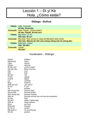 Lección 1 – Dì yī Kè
Hola, ¿Cómo estás?
Diálogo - Duìhuà
Fabián Hola, Consuelo.
Nĭ hăo, Consuelo.
Consuelo Hola, Fabián. ¿Cómo estás?
Nĭ hăo, Fabián. Nĭ hăo ma?
Fabián Muy bien! ¿Y tú?
Hĕn hăo. Nĭ ne?
Consuelo Muy bien. Nos vemos en clase de Mandarín esta noche.
Hĕn hăo. Wŏmén jīn tiān wăn shang zhōng wén kè shang jiàn.
Fabián Está bien. ¡Chao!
Hăo. Zài jiàn!
Consuelo ¡Chao!
Zài jiàn!
Vocabulario – Shēngcí
Lăoshī profesor.
Xiānsheng señor
Tàitai señora
Xiăojie señorita
Nĭ hăo ma? ¿Cómo estás?
Wŏ hĕn hăo. Estoy muy bien.
Hĕn muy
Hăo bien
Bù hăo mal
Yi bān regular
Kuài lè alegre
Lèi cansado
Bìng enfermo
Zhēn de ma? ¿En serio?
Nĭ ne? Y ¿tu?
Yĕ también.
Zăo shang hăo ¡buenos días!
Xià wù hăo ¡buenas tardes!
Wăn shang hăo ¡buenas noches!
Wăn ān ¡buenas noches! (ya a la hora de acostarse)
Nĭ hăo hola
Zài jiàn! Adiós / hasta luego.
Wăn ān hasta mañana
Qĭng por favor
Qĭng wēn disculpe
Duì bù qĭ perdón
Méi guān xī no se preocupe
Xiè xie gracias
 