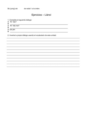 Bù (yong) xiè de nada! / a la orden.
Ejercicios – Liànxí
1. Completa el siguiente diálogo:
A Nĭ hăo?
B ______________________________________________________________
A Nĭ hăo ma?
B ______________________________________________________________
A Zài jiàn
B ______________________________________________________________
2. Inventa tu propio diálogo usando el vocabulario de esta unidad.
 