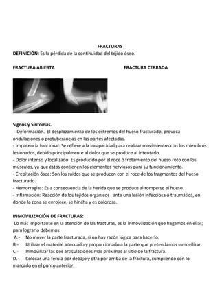 FRACTURAS
DEFINICIÓN: Es la pérdida de la continuidad del tejido óseo.
FRACTURA ABIERTA FRACTURA CERRADA
Signos y Síntomas.
- Deformación. El desplazamiento de los extremos del hueso fracturado, provoca
ondulaciones o protuberancias en las partes afectadas.
- Impotencia funcional: Se refiere a la incapacidad para realizar movimientos con los miembros
lesionados, debido principalmente al dolor que se produce al intentarlo.
- Dolor intenso y localizado: Es producido por el roce ó frotamiento del hueso roto con los
músculos, ya que éstos contienen los elementos nerviosos para su funcionamiento.
- Crepitación ósea: Son los ruidos que se producen con el roce de los fragmentos del hueso
fracturado.
- Hemorragias: Es a consecuencia de la herida que se produce al romperse el hueso.
- Inflamación: Reacción de los tejidos orgánicos ante una lesión infecciosa ó traumática, en
donde la zona se enrojece, se hincha y es dolorosa.
INMOVILIZACIÓN DE FRACTURAS:
Lo más importante en la atención de las fracturas, es la inmovilización que hagamos en ellas;
para lograrlo debemos:
A.- No mover la parte fracturada, si no hay razón lógica para hacerlo.
B.- Utilizar el material adecuado y proporcionado a la parte que pretendamos inmovilizar.
C.- Inmovilizar las dos articulaciones más próximas al sitio de la fractura.
D.- Colocar una férula por debajo y otra por arriba de la fractura, cumpliendo con lo
marcado en el punto anterior.
 