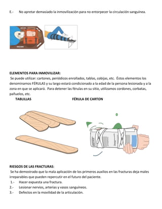 E.- No apretar demasiado la inmovilización para no entorpecer la circulación sanguínea.
ELEMENTOS PARA INMOVILIZAR:
Se puede utilizar: cartones, periódicos enrollados, tablas, cobijas, etc. Éstos elementos los
denominamos FÉRULAS y su largo estará condicionado a la edad de la persona lesionada y a la
zona en que se aplicará. Para detener las férulas en su sitio, utilizamos cordones, corbatas,
pañuelos, etc.
TABLILLAS FÉRULA DE CARTON
RIESGOS DE LAS FRACTURAS:
Se ha demostrado que la mala aplicación de los primeros auxilios en las fracturas deja males
irreparables que pueden repercutir en el futuro del paciente.
1.- Hacer expuesta una fractura.
2.- Lesionar nervios, arterias y vasos sanguíneos.
3.- Defectos en la movilidad de la articulación.
 
