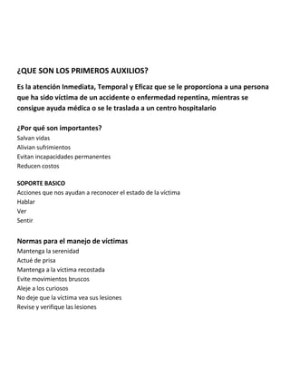 ¿QUE SON LOS PRIMEROS AUXILIOS?
Es la atención Inmediata, Temporal y Eficaz que se le proporciona a una persona
que ha sido víctima de un accidente o enfermedad repentina, mientras se
consigue ayuda médica o se le traslada a un centro hospitalario
¿Por qué son importantes?
Salvan vidas
Alivian sufrimientos
Evitan incapacidades permanentes
Reducen costos
SOPORTE BASICO
Acciones que nos ayudan a reconocer el estado de la víctima
Hablar
Ver
Sentir
Normas para el manejo de víctimas
Mantenga la serenidad
Actué de prisa
Mantenga a la víctima recostada
Evite movimientos bruscos
Aleje a los curiosos
No deje que la víctima vea sus lesiones
Revise y verifique las lesiones
 