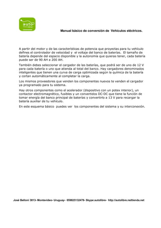 Manual básico de conversión de Vehículos eléctricos.




    A partir del motor y de las características de potencia que proyectas para tu vehículo
    defines el controlador de velocidad y el voltaje del banco de baterías. El tamaño de
    batería depende del espacio disponible y la autonomía que quieras tener, cada batería
    puede ser de 90 AH a 200 AH.
    También debes seleccionar el cargador de las baterías, que podrá ser de uno de 12 V
    para cada batería o uno que atienda al total del banco. Hay cargadores denominados
    inteligentes que tienen una curva de carga optimizada según la química de la batería
    y cortan automáticamente al completar la carga.
    Los mismos proveedores que venden los componentes nuevos te venden el cargador
    ya programado para tu sistema.
    Hay otros componentes como el acelerador (dispositivo con un potex interior), un
    contactor electromagnético, fusibles y un convertidos DC-DC que tiene la función de
    tomar energía del banco principal de baterías y convertirlo a 13 V para recargar la
    batería auxiliar de tu vehículo.
    En este esquema básico puedes ver los componentes del sistema y su interconexión.




José Belloni 3813- Montevideo- Uruguay- 059825132478- Skype:autolibre- http://autolibre.redtienda.net
 