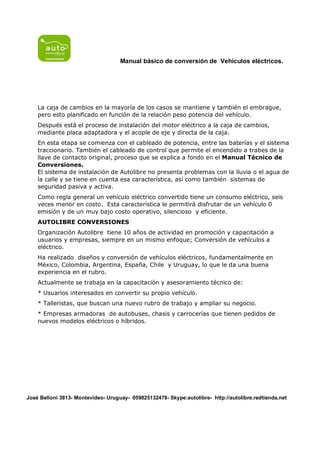 Manual básico de conversión de Vehículos eléctricos.




    La caja de cambios en la mayoría de los casos se mantiene y también el embrague,
    pero esto planificado en función de la relación peso potencia del vehículo.
    Después está el proceso de instalación del motor eléctrico a la caja de cambios,
    mediante placa adaptadora y el acople de eje y directa de la caja.
    En esta etapa se comienza con el cableado de potencia, entre las baterías y el sistema
    traccionario. También el cableado de control que permite el encendido a trabes de la
    llave de contacto original, proceso que se explica a fondo en el Manual Técnico de
    Conversiones.
    El sistema de instalación de Autolibre no presenta problemas con la lluvia o el agua de
    la calle y se tiene en cuenta esa característica, así como también sistemas de
    seguridad pasiva y activa.
    Como regla general un vehículo eléctrico convertido tiene un consumo eléctrico, seis
    veces menor en costo. Esta característica le permitirá disfrutar de un vehículo 0
    emisión y de un muy bajo costo operativo, silencioso y eficiente.
    AUTOLIBRE CONVERSIONES
    Organización Autolibre tiene 10 años de actividad en promoción y capacitación a
    usuarios y empresas, siempre en un mismo enfoque; Conversión de vehículos a
    eléctrico.
    Ha realizado diseños y conversión de vehículos eléctricos, fundamentalmente en
    México, Colombia, Argentina, España, Chile y Uruguay, lo que le da una buena
    experiencia en el rubro.
    Actualmente se trabaja en la capacitación y asesoramiento técnico de:
    * Usuarios interesados en convertir su propio vehículo.
    * Talleristas, que buscan una nuevo rubro de trabajo y ampliar su negocio.
    * Empresas armadoras de autobuses, chasis y carrocerías que tienen pedidos de
    nuevos modelos eléctricos o híbridos.




José Belloni 3813- Montevideo- Uruguay- 059825132478- Skype:autolibre- http://autolibre.redtienda.net
 